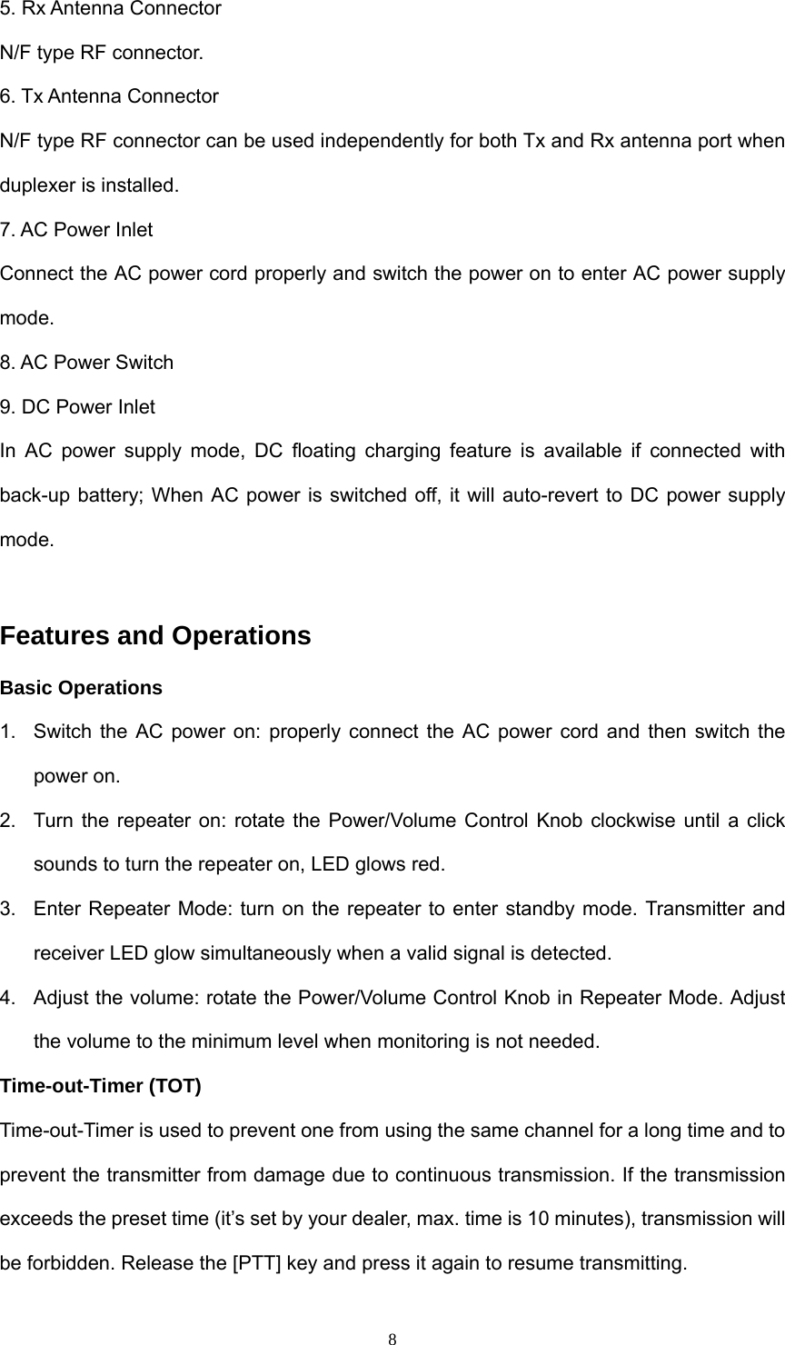  85. Rx Antenna Connector   N/F type RF connector. 6. Tx Antenna Connector   N/F type RF connector can be used independently for both Tx and Rx antenna port when duplexer is installed. 7. AC Power Inlet   Connect the AC power cord properly and switch the power on to enter AC power supply mode. 8. AC Power Switch   9. DC Power Inlet   In AC power supply mode, DC floating charging feature is available if connected with back-up battery; When AC power is switched off, it will auto-revert to DC power supply mode.  Features and Operations Basic Operations 1.  Switch the AC power on: properly connect the AC power cord and then switch the power on. 2.  Turn the repeater on: rotate the Power/Volume Control Knob clockwise until a click sounds to turn the repeater on, LED glows red. 3.  Enter Repeater Mode: turn on the repeater to enter standby mode. Transmitter and receiver LED glow simultaneously when a valid signal is detected. 4.  Adjust the volume: rotate the Power/Volume Control Knob in Repeater Mode. Adjust the volume to the minimum level when monitoring is not needed. Time-out-Timer (TOT) Time-out-Timer is used to prevent one from using the same channel for a long time and to prevent the transmitter from damage due to continuous transmission. If the transmission exceeds the preset time (it’s set by your dealer, max. time is 10 minutes), transmission will be forbidden. Release the [PTT] key and press it again to resume transmitting. 