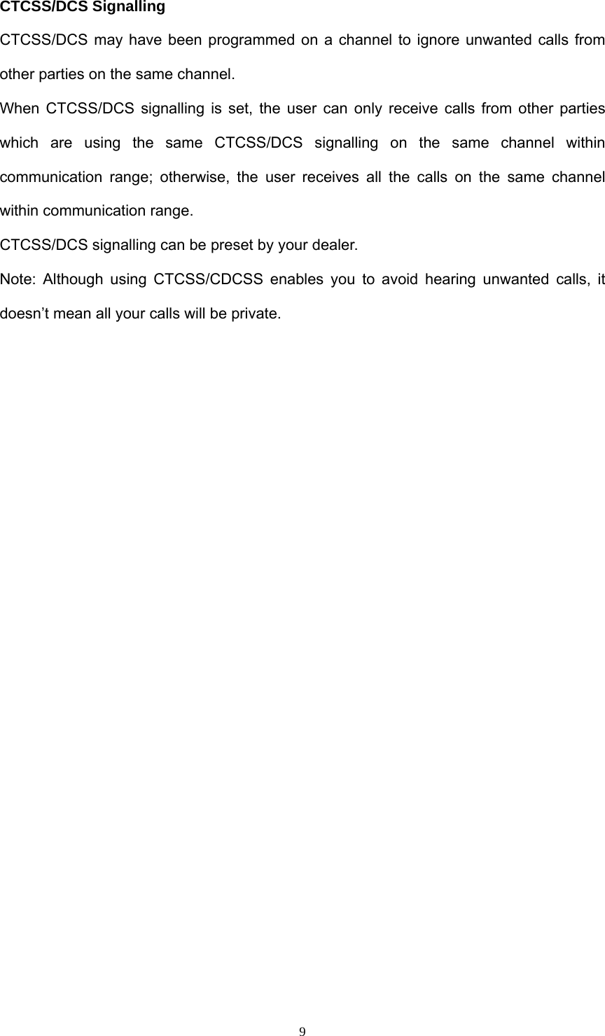  9CTCSS/DCS Signalling CTCSS/DCS may have been programmed on a channel to ignore unwanted calls from other parties on the same channel. When CTCSS/DCS signalling is set, the user can only receive calls from other parties which are using the same CTCSS/DCS signalling on the same channel within communication range; otherwise, the user receives all the calls on the same channel within communication range. CTCSS/DCS signalling can be preset by your dealer.   Note: Although using CTCSS/CDCSS enables you to avoid hearing unwanted calls, it doesn’t mean all your calls will be private.                     