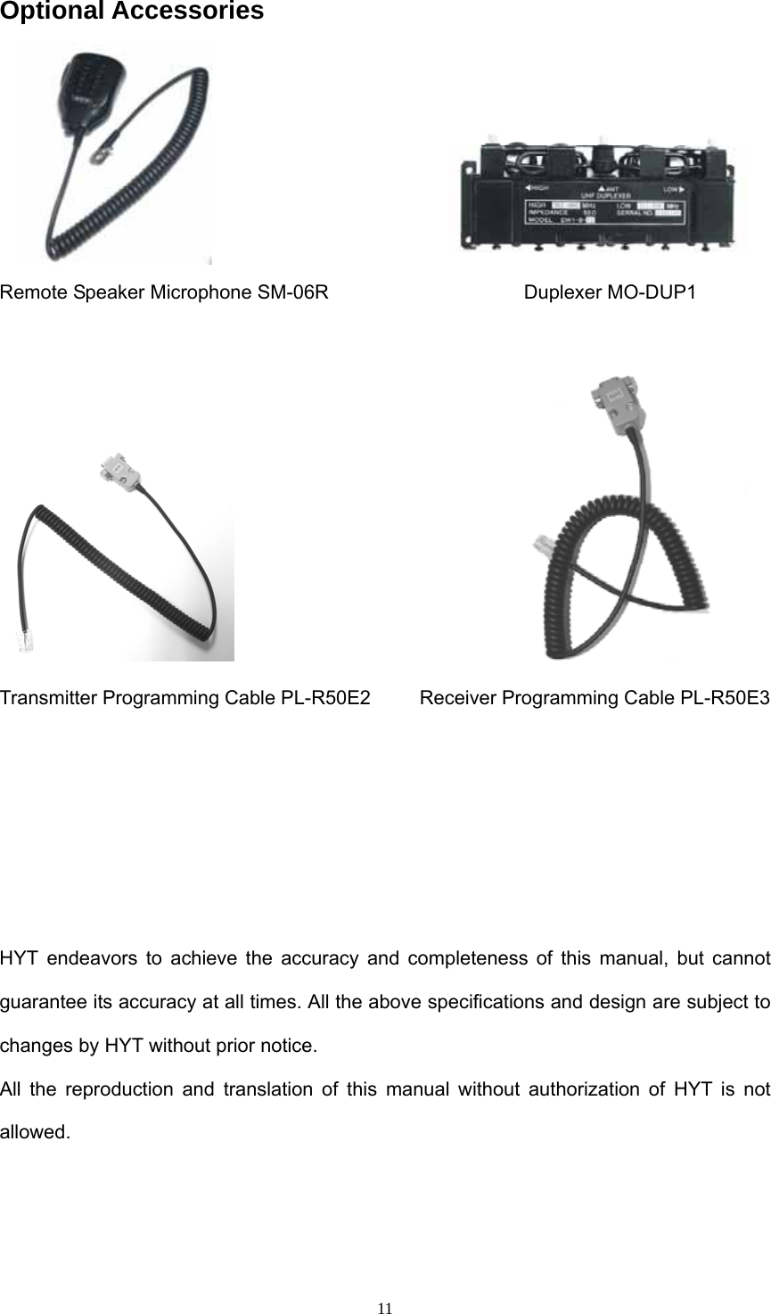  11Optional Accessories                         Remote Speaker Microphone SM-06R                    Duplexer MO-DUP1                                Transmitter Programming Cable PL-R50E2          Receiver Programming Cable PL-R50E3          HYT endeavors to achieve the accuracy and completeness of this manual, but cannot guarantee its accuracy at all times. All the above specifications and design are subject to changes by HYT without prior notice. All the reproduction and translation of this manual without authorization of HYT is not allowed. 