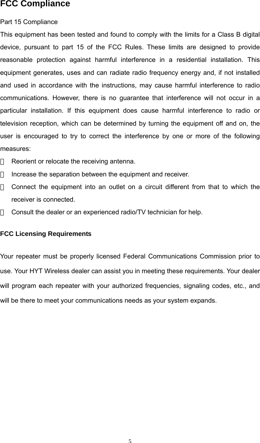  5FCC Compliance Part 15 Compliance This equipment has been tested and found to comply with the limits for a Class B digital device, pursuant to part 15 of the FCC Rules. These limits are designed to provide reasonable protection against harmful interference in a residential installation. This equipment generates, uses and can radiate radio frequency energy and, if not installed and used in accordance with the instructions, may cause harmful interference to radio communications. However, there is no guarantee that interference will not occur in a particular installation. If this equipment does cause harmful interference to radio or television reception, which can be determined by turning the equipment off and on, the user is encouraged to try to correct the interference by one or more of the following measures:  　  Reorient or relocate the receiving antenna. 　  Increase the separation between the equipment and receiver. 　  Connect the equipment into an outlet on a circuit different from that to which the receiver is connected. 　  Consult the dealer or an experienced radio/TV technician for help. FCC Licensing Requirements Your repeater must be properly licensed Federal Communications Commission prior to use. Your HYT Wireless dealer can assist you in meeting these requirements. Your dealer will program each repeater with your authorized frequencies, signaling codes, etc., and will be there to meet your communications needs as your system expands.         