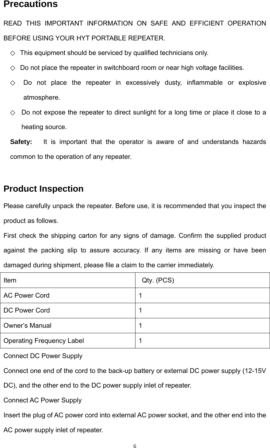  6Precautions READ THIS IMPORTANT INFORMATION ON SAFE AND EFFICIENT OPERATION BEFORE USING YOUR HYT PORTABLE REPEATER.   ◇ This equipment should be serviced by qualified technicians only.   ◇  Do not place the repeater in switchboard room or near high voltage facilities.   ◇ Do not place the repeater in excessively dusty, inflammable or explosive atmosphere. ◇  Do not expose the repeater to direct sunlight for a long time or place it close to a heating source. Safety:   It is important that the operator is aware of and understands hazards common to the operation of any repeater.  Product Inspection Please carefully unpack the repeater. Before use, it is recommended that you inspect the product as follows.   First check the shipping carton for any signs of damage. Confirm the supplied product against the packing slip to assure accuracy. If any items are missing or have been damaged during shipment, please file a claim to the carrier immediately. Item  Qty. (PCS) AC Power Cord  1 DC Power Cord  1 Owner’s Manual  1 Operating Frequency Label  1 Connect DC Power Supply Connect one end of the cord to the back-up battery or external DC power supply (12-15V DC), and the other end to the DC power supply inlet of repeater. Connect AC Power Supply   Insert the plug of AC power cord into external AC power socket, and the other end into the AC power supply inlet of repeater. 