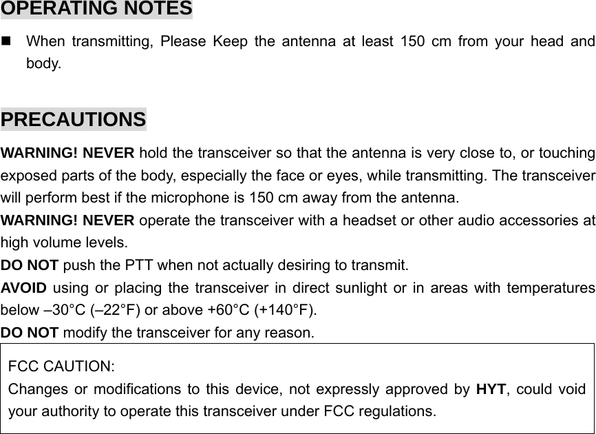 OPERATING NOTES   When transmitting, Please Keep the antenna at least 150 cm from your head and body.  PRECAUTIONS WARNING! NEVER hold the transceiver so that the antenna is very close to, or touching exposed parts of the body, especially the face or eyes, while transmitting. The transceiver will perform best if the microphone is 150 cm away from the antenna.   WARNING! NEVER operate the transceiver with a headset or other audio accessories at high volume levels.   DO NOT push the PTT when not actually desiring to transmit.   AVOID using or placing the transceiver in direct sunlight or in areas with temperatures below –30°C (–22°F) or above +60°C (+140°F). DO NOT modify the transceiver for any reason.   FCC CAUTION: Changes or modifications to this device, not expressly approved by HYT, could void your authority to operate this transceiver under FCC regulations.  