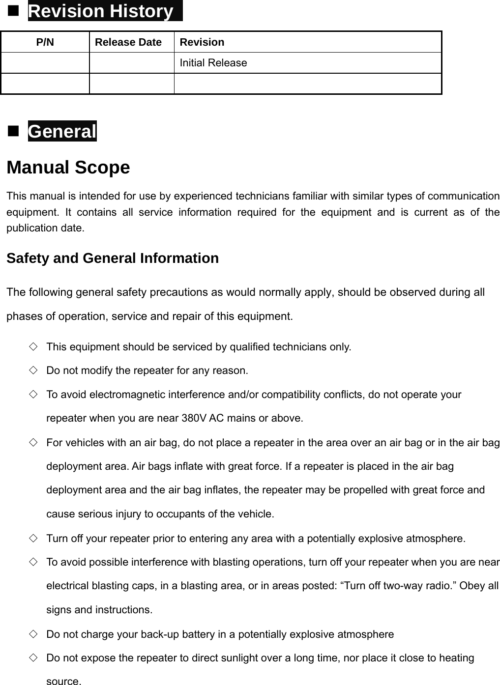  Revision History   P/N Release Date Revision   Initial Release      General Manual Scope This manual is intended for use by experienced technicians familiar with similar types of communication equipment. It contains all service information required for the equipment and is current as of the publication date. Safety and General Information The following general safety precautions as would normally apply, should be observed during all phases of operation, service and repair of this equipment. ◇  This equipment should be serviced by qualified technicians only. ◇  Do not modify the repeater for any reason. ◇  To avoid electromagnetic interference and/or compatibility conflicts, do not operate your repeater when you are near 380V AC mains or above. ◇  For vehicles with an air bag, do not place a repeater in the area over an air bag or in the air bag deployment area. Air bags inflate with great force. If a repeater is placed in the air bag deployment area and the air bag inflates, the repeater may be propelled with great force and cause serious injury to occupants of the vehicle. ◇  Turn off your repeater prior to entering any area with a potentially explosive atmosphere. ◇  To avoid possible interference with blasting operations, turn off your repeater when you are near electrical blasting caps, in a blasting area, or in areas posted: “Turn off two-way radio.” Obey all signs and instructions. ◇  Do not charge your back-up battery in a potentially explosive atmosphere ◇  Do not expose the repeater to direct sunlight over a long time, nor place it close to heating source. 