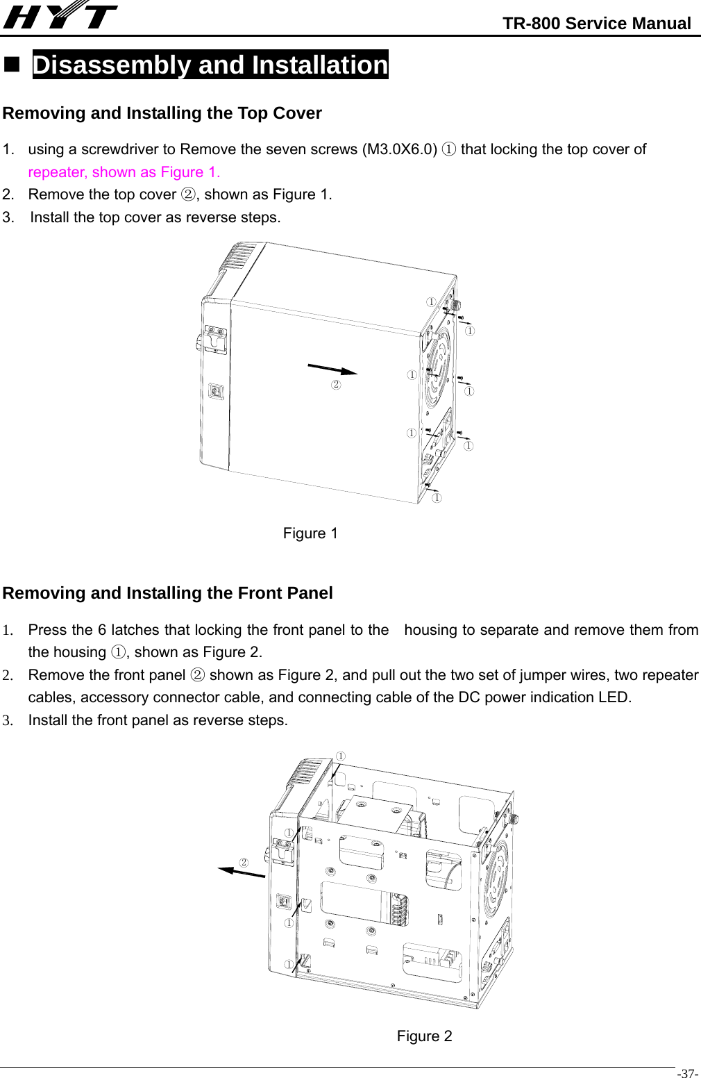                                                            TR-800 Service Manual  -37- Disassembly and Installation Removing and Installing the Top Cover 1.  using a screwdriver to Remove the seven screws (M3.0X6.0)   that locking the top cover of ①repeater, shown as Figure 1. 2.  Remove the top cover  , shown as Figure 1.② 3.    Install the top cover as reverse steps.                                                   Figure 1  Removing and Installing the Front Panel 1.  Press the 6 latches that locking the front panel to the    housing to separate and remove them from the housing  , s①hown as Figure 2. 2.  Remove the front panel   shown as Figure 2, and pull out the two ②set of jumper wires, two repeater cables, accessory connector cable, and connecting cable of the DC power indication LED. 3.  Install the front panel as reverse steps.                Figure 2 2111111121111