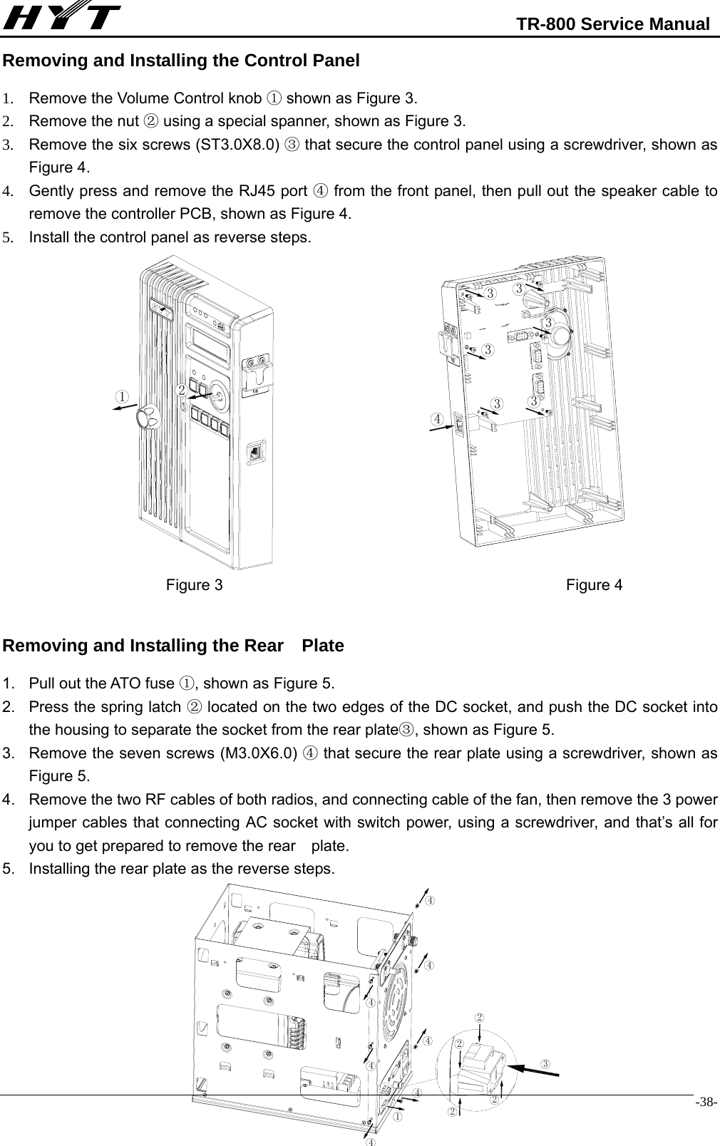                                                            TR-800 Service Manual  -38-Removing and Installing the Control Panel 1.  Remove the Volume Control knob ① shown as Figure 3. 2.  Remove the nut   using a special spanner, shown as Figure 3. ② 3.  Remove the six screws (ST3.0X8.0)   that secure the control panel using a screwdriver, sho③wn as Figure 4. 4.  Gently press and remove the RJ45 port   from the front panel, then pull out the speaker cable to ④remove the controller PCB, shown as Figure 4.   5.  Install the control panel as reverse steps.                                      Figure 3                                            Figure 4  Removing and Installing the Rear    Plate 1.  Pull out the ATO fuse  , shown as Figure 5.① 2.  Press the spring latch   located on the two ②edges of the DC socket, and push the DC socket into the housing to separate the socket from the rear plate , shown as Figure 5.③ 3.  Remove the seven screws (M3.0X6.0)   that secure the rear ④plate using a screwdriver, shown as Figure 5. 4.  Remove the two RF cables of both radios, and connecting cable of the fan, then remove the 3 power jumper cables that connecting AC socket with switch power, using a screwdriver, and that’s all for you to get prepared to remove the rear    plate. 5.  Installing the rear plate as the reverse steps.           2143333334443222214444