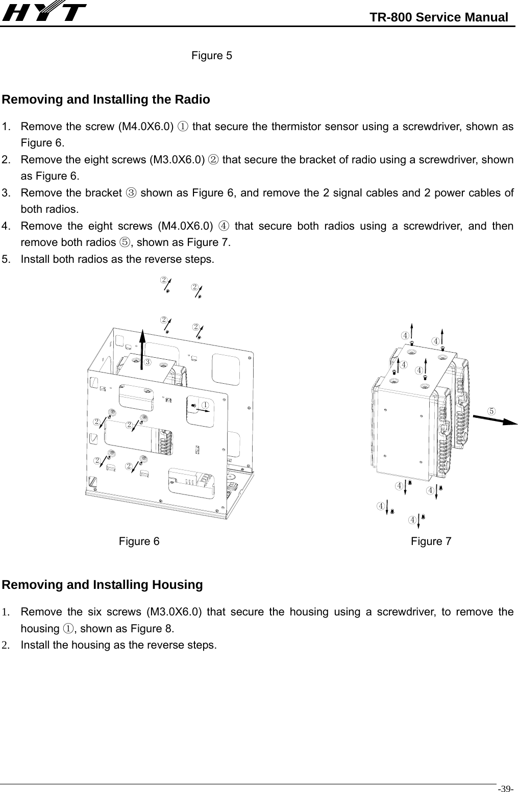                                                            TR-800 Service Manual  -39-                                   Figure 5  Removing and Installing the Radio 1.  Remove the screw (M4.0X6.0)   that secure the ①thermistor sensor using a screwdriver, shown as Figure 6. 2.  Remove the eight screws (M3.0X6.0)   that secure the bracket of radio using a screwdriver, shown ②as Figure 6.   3.  Remove the bracket ③ shown as Figure 6, and remove the 2 signal cables and 2 power cables of both radios. 4.  Remove the eight screws (M4.0X6.0)   that secure both radios using a screwdriver, and then ④remove both radios  , shown as Figure 7.⑤ 5.  Install both radios as the reverse steps.                                        Figure 6                                             Figure 7  Removing and Installing Housing 1.  Remove the six screws (M3.0X6.0) that secure the housing using a screwdriver, to remove the housing ①, shown as Figure 8.   2.  Install the housing as the reverse steps.        3122222222544444444
