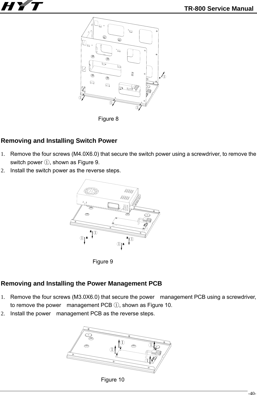                                                            TR-800 Service Manual  -40-                                               Figure 8  Removing and Installing Switch Power 1.  Remove the four screws (M4.0X6.0) that secure the switch power using a screwdriver, to remove the switch power ①, shown as Figure 9. 2.  Install the switch power as the reverse steps.                                            Figure 9  Removing and Installing the Power Management PCB 1.  Remove the four screws (M3.0X6.0) that secure the power    management PCB using a screwdriver, to remove the power    management PCB ①, shown as Figure 10. 2.  Install the power    management PCB as the reverse steps.                                            Figure 10 111111111111