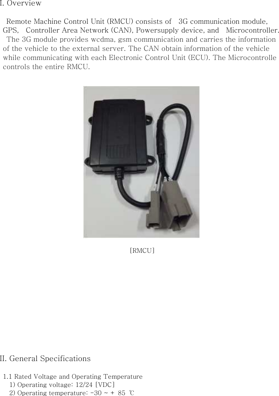 I. Overview  Remote Machine Control Unit (RMCU) consists of    3G communication module,   GPS,    Controller Area Network (CAN), Powersupply device, and    Microcontroller. The 3G module provides wcdma, gsm communication and carries the information of the vehicle to the external server. The CAN obtain information of the vehicle while communicating with each Electronic Control Unit (ECU). The Microcontrolle controls the entire RMCU.   [RMCU]             II. General Specifications  1.1 Rated Voltage and Operating Temperature       1) Operating voltage: 12/24 [VDC]       2) Operating temperature: -30 ~ + 85  ℃    