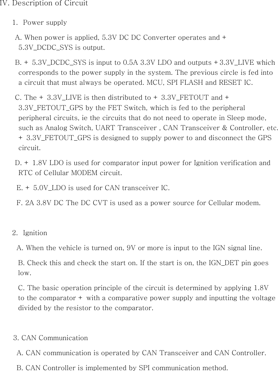 IV. Description of Circuit  1. Power supply A. When power is applied, 5.3V DC DC Converter operates and + 5.3V_DCDC_SYS is output. B. + 5.3V_DCDC_SYS is input to 0.5A 3.3V LDO and outputs +3.3V_LIVE which corresponds to the power supply in the system. The previous circle is fed into a circuit that must always be operated. MCU, SPI FLASH and RESET IC. C. The + 3.3V_LIVE is then distributed to + 3.3V_FETOUT and + 3.3V_FETOUT_GPS by the FET Switch, which is fed to the peripheral peripheral circuits, ie the circuits that do not need to operate in Sleep mode, such as Analog Switch, UART Transceiver , CAN Transceiver &amp; Controller, etc. + 3.3V_FETOUT_GPS is designed to supply power to and disconnect the GPS circuit. D. + 1.8V LDO is used for comparator input power for Ignition verification and RTC of Cellular MODEM circuit. E. + 5.0V_LDO is used for CAN transceiver IC. F. 2A 3.8V DC The DC CVT is used as a power source for Cellular modem.    2. Ignition A. When the vehicle is turned on, 9V or more is input to the IGN signal line. B. Check this and check the start on. If the start is on, the IGN_DET pin goes low. C. The basic operation principle of the circuit is determined by applying 1.8V to the comparator + with a comparative power supply and inputting the voltage divided by the resistor to the comparator.    3. CAN Communication           A. CAN communication is operated by CAN Transceiver and CAN Controller. B. CAN Controller is implemented by SPI communication method.   