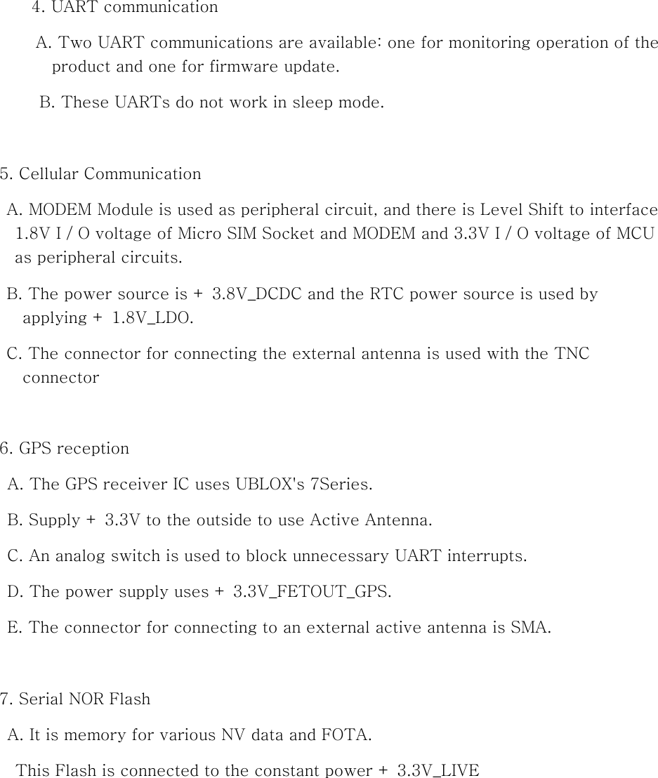 4. UART communication A. Two UART communications are available: one for monitoring operation of the product and one for firmware update. B. These UARTs do not work in sleep mode.  5. Cellular Communication A. MODEM Module is used as peripheral circuit, and there is Level Shift to interface 1.8V I / O voltage of Micro SIM Socket and MODEM and 3.3V I / O voltage of MCU as peripheral circuits. B. The power source is + 3.8V_DCDC and the RTC power source is used by applying + 1.8V_LDO. C. The connector for connecting the external antenna is used with the TNC connector  6. GPS reception A. The GPS receiver IC uses UBLOX&apos;s 7Series. B. Supply + 3.3V to the outside to use Active Antenna. C. An analog switch is used to block unnecessary UART interrupts. D. The power supply uses + 3.3V_FETOUT_GPS. E. The connector for connecting to an external active antenna is SMA.  7. Serial NOR Flash A. It is memory for various NV data and FOTA. This Flash is connected to the constant power + 3.3V_LIVE         