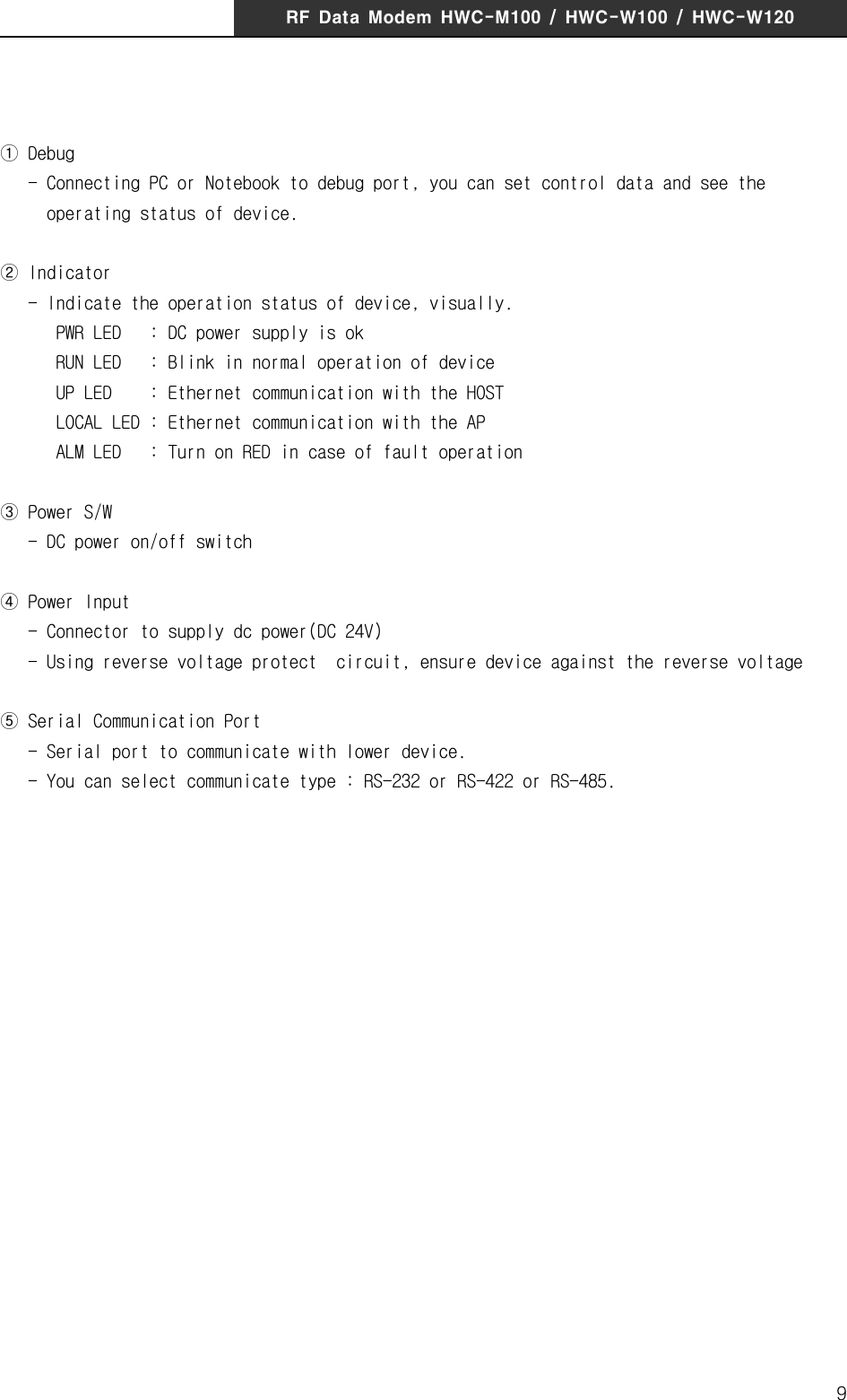 RF  Data  Modem  HWC-M100  /  HWC-W100  /  HWC-W1209① Debug   - Connecting PC or Notebook to debug port, you can set control data and see the          operating status of device.② Indicator   - Indicate the operation status of device, visually.       PWR LED   : DC power supply is ok      RUN LED   : Blink in normal operation of device      UP LED    : Ethernet communication with the HOST      LOCAL LED : Ethernet communication with the AP      ALM LED   : Turn on RED in case of fault operation③ Power S/W   - DC power on/off switch ④ Power Input   - Connector to supply dc power(DC 24V)   - Using reverse voltage protect  circuit, ensure device against the reverse voltage ⑤ Serial Communication Port   - Serial port to communicate with lower device.    - You can select communicate type : RS-232 or RS-422 or RS-485.