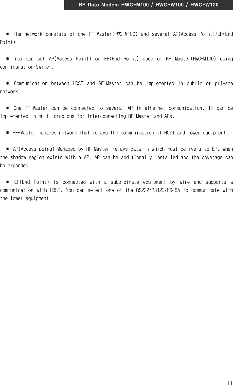 RF  Data  Modem  HWC-M100  /  HWC-W100  /  HWC-W12011  ∎  The  network  consists  of  one  RF-Master(HWC-M100)  and  several  AP(Access  Point)/EP(End Point)  ∎  You  can  set  AP(Access  Point)  or  EP(End  Point)  mode  of  RF  Master(HWC-M100)  using configuration-Switch.  ∎  Communication  between  HOST  and  RF-Master  can  be  implemented  in  public  or  private network.  ∎  One  RF-Master  can  be  connected  to  several  AP  in  ethernet  communication.  It  can  be implemented in multi-drop bus for interconnecting RF-Master and APs.  ∎  RF-Master manages network that relays the communication of HOST and lower equipment.   ∎  AP(Access poing) Managed by RF-Master relays data in which Host delivers to EP. When the shadow region exists with a AP, AP can be additionally installed and the coverage can be expanded.    ∎  EP(End  Point)  is  connected  with  a  subordinate  equipment  by  wire  and  supports  a communication  with  HOST. You  can select  one of  the RS232/RS422/RS485  to communicate with the lower equipment. 