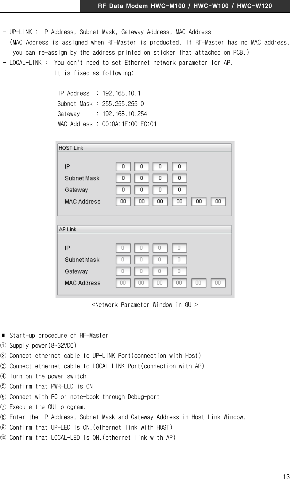 RF  Data  Modem  HWC-M100  /  HWC-W100  /  HWC-W12013 - UP-LINK : IP Address, Subnet Mask, Gateway Address, MAC Address   (MAC Address is assigned when RF-Master is producted. If RF-Master has no MAC address,      you can re-assign by the address printed on sticker that attached on PCB.) - LOCAL-LINK :  You don't need to set Ethernet network parameter for AP.                  It is fixed as following:                  IP Address  : 192.168.10.1                  Subnet Mask : 255.255.255.0                  Gateway     : 192.168.10.254                  MAC Address : 00:0A:1F:00:EC:01   <Network Parameter Window in GUI>    ∎  Start-up procedure of RF-Master① Supply power(8~32VDC)② Connect ethernet cable to UP-LINK Port(connection with Host)③ Connect ethernet cable to LOCAL-LINK Port(connection with AP)④ Turn on the power switch ⑤ Confirm that PWR-LED is ON⑥ Connect with PC or note-book through Debug-port⑦ Execute the GUI program.⑧ Enter the IP Address, Subnet Mask and Gateway Address in Host-Link Window.⑨ Confirm that UP-LED is ON.(ethernet link with HOST)⑩ Confirm that LOCAL-LED is ON.(ethernet link with AP)