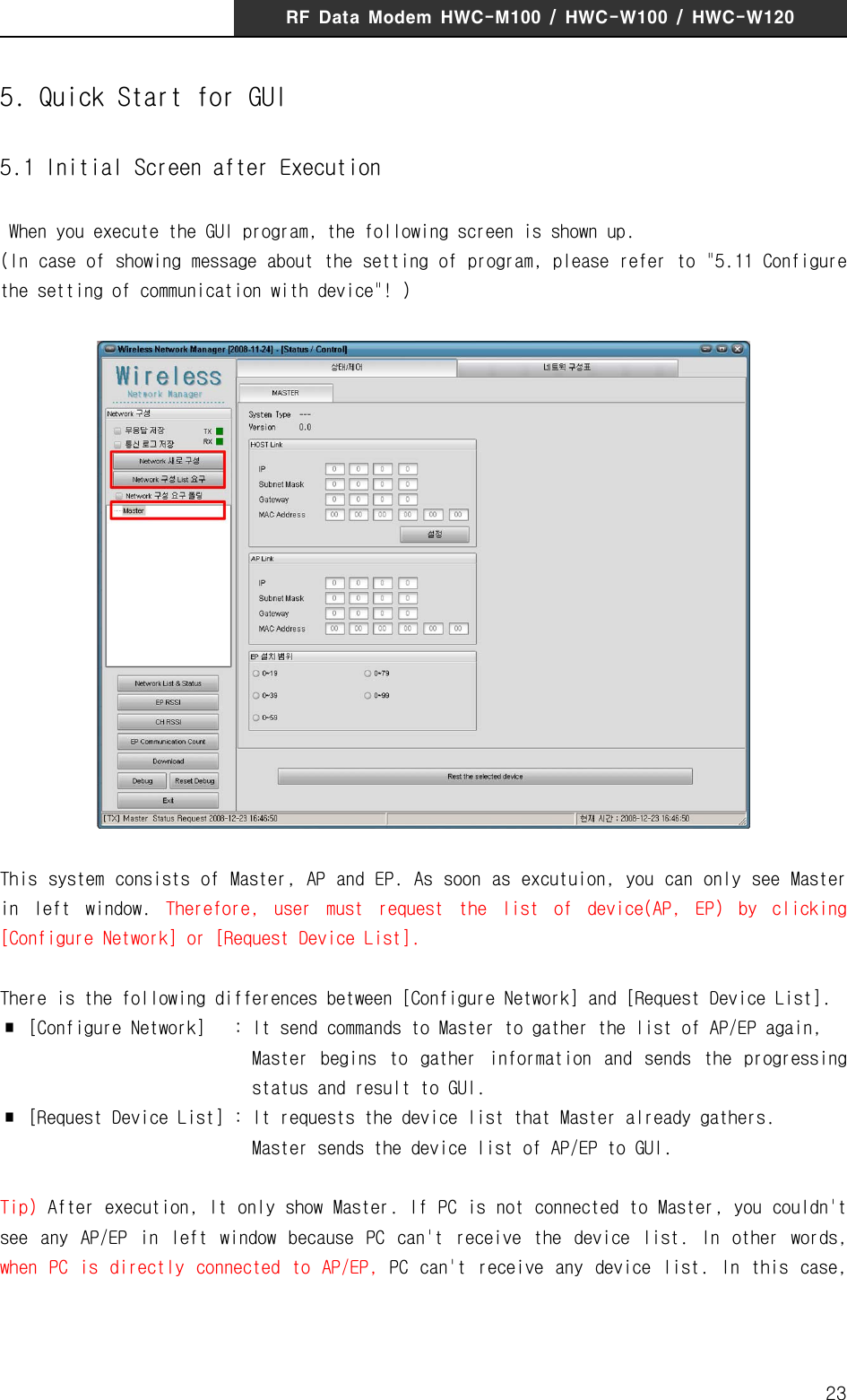 RF  Data  Modem  HWC-M100  /  HWC-W100  /  HWC-W120235. Quick Start for GUI5.1 Initial Screen after Execution When you execute the GUI program, the following screen is shown up.(In case of showing message about the setting of program, please refer to "5.11 Configure the setting of communication with device"! )This system consists of Master, AP and EP. As soon as excutuion, you can only see Master in  left  window.  Therefore,  user  must  request  the  list  of  device(AP,  EP)  by  clicking [Configure Network] or [Request Device List].There is the following differences between [Configure Network] and [Request Device List].∎  [Configure Network]   : It send commands to Master to gather the list of AP/EP again,                            Master  begins  to  gather  information  and  sends  the  progressing                              status and result to GUI.∎  [Request Device List] : It requests the device list that Master already gathers.                           Master sends the device list of AP/EP to GUI.Tip) After execution, It only show Master. If PC is not connected to Master, you couldn't see  any  AP/EP  in  left  window  because  PC  can't  receive  the  device  list.  In  other  words, when  PC  is  directly  connected  to  AP/EP,  PC can't  receive  any device  list.  In  this  case,  