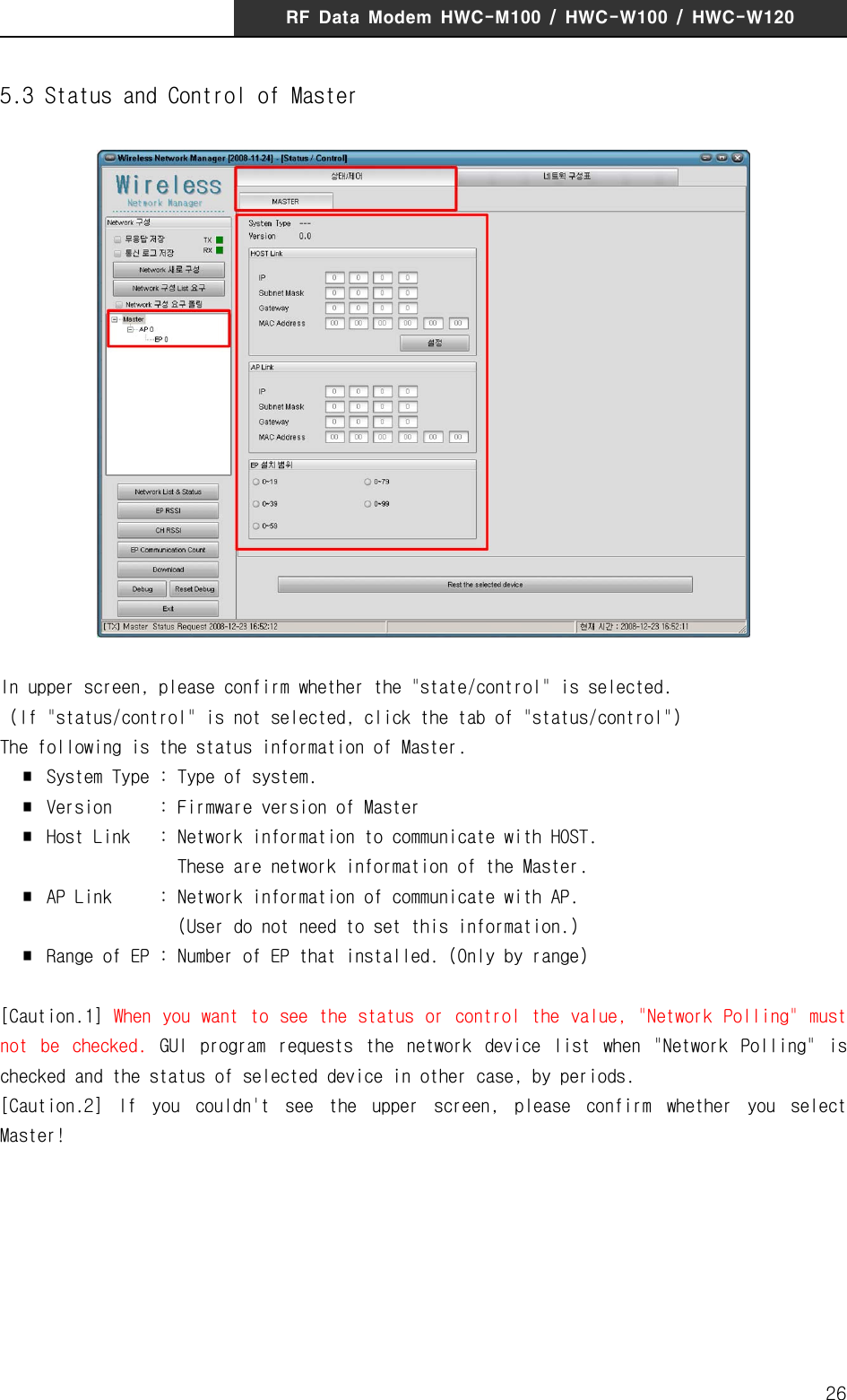 RF  Data  Modem  HWC-M100  /  HWC-W100  /  HWC-W120265.3 Status and Control of MasterIn upper screen, please confirm whether the "state/control" is selected.  (If "status/control" is not selected, click the tab of "status/control")The following is the status information of Master.  ∎  System Type : Type of system.  ∎  Version     : Firmware version of Master  ∎  Host Link  : Network information to communicate with HOST.                    These are network information of the Master.  ∎  AP Link     : Network information of communicate with AP.                   (User do not need to set this information.)  ∎  Range of EP : Number of EP that installed. (Only by range)[Caution.1]  When  you want to  see the status or control the value,  "Network Polling" must not  be  checked.  GUI  program  requests  the  network  device  list  when  "Network  Polling"  is checked and the status of selected device in other case, by periods. [Caution.2]  If  you  couldn't  see  the  upper  screen,  please  confirm  whether  you  select Master!