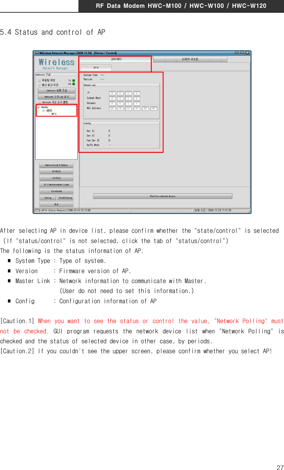 RF  Data  Modem  HWC-M100  /  HWC-W100  /  HWC-W120275.4 Status and control of APAfter selecting AP in device list, please confirm whether the "state/control" is selected  (If "status/control" is not selected, click the tab of "status/control")The following is the status information of AP.  ∎  System Type : Type of system.  ∎  Version  : Firmware version of AP.  ∎  Master Link : Network information to communicate with Master.                    (User do not need to set this information.)  ∎  Config      : Configuration information of AP [Caution.1]  When  you want to  see the status or control the value,  "Network Polling" must not  be  checked.  GUI  program  requests  the  network  device  list  when  "Network  Polling"  is checked and the status of selected device in other case, by periods. [Caution.2] If you couldn't see the upper screen, please confirm whether you select AP!