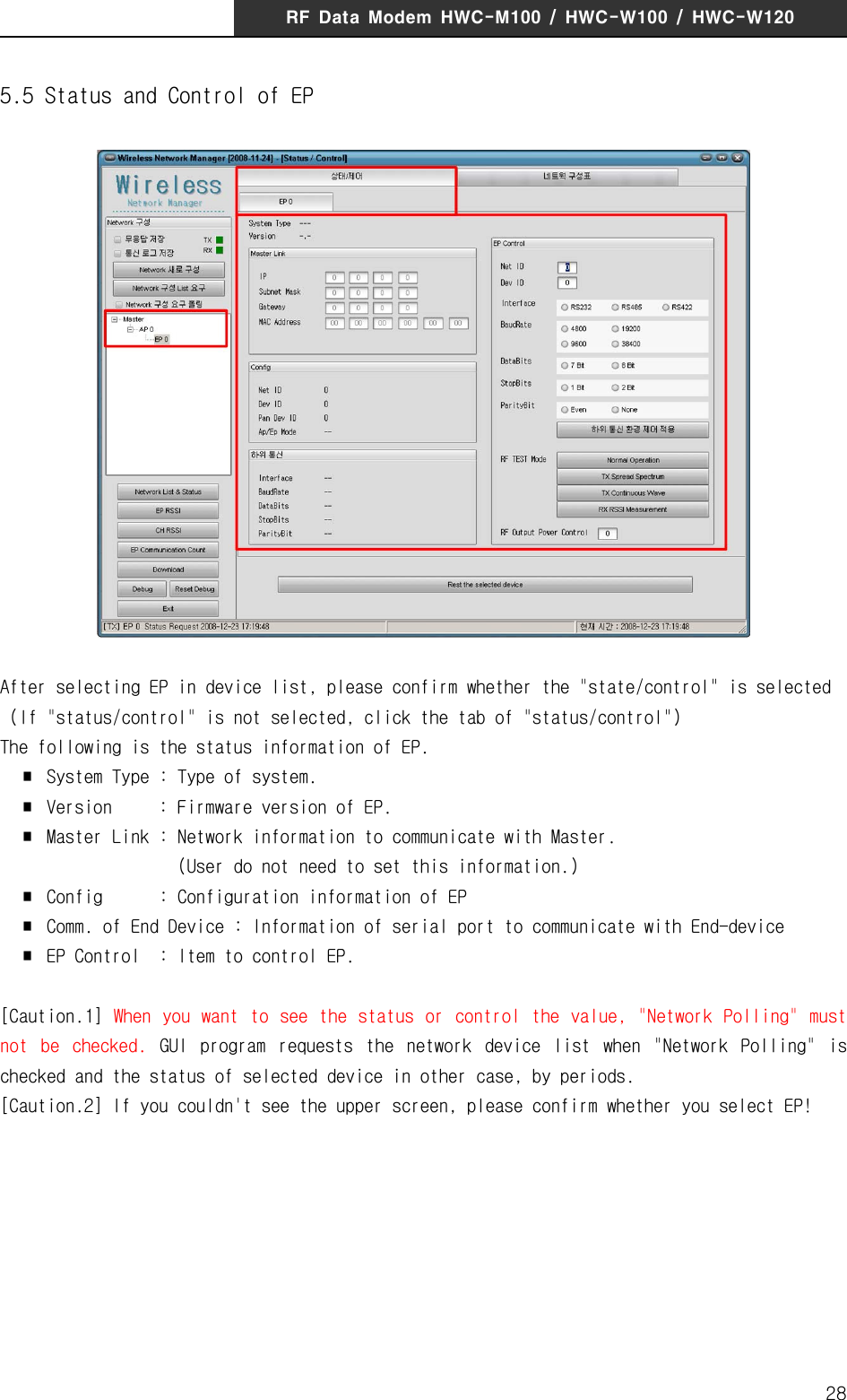 RF  Data  Modem  HWC-M100  /  HWC-W100  /  HWC-W120285.5 Status and Control of EPAfter selecting EP in device list, please confirm whether the "state/control" is selected  (If "status/control" is not selected, click the tab of "status/control")The following is the status information of EP.  ∎  System Type : Type of system.  ∎  Version  : Firmware version of EP.  ∎  Master Link : Network information to communicate with Master.                    (User do not need to set this information.)  ∎  Config      : Configuration information of EP   ∎  Comm. of End Device : Information of serial port to communicate with End-device  ∎  EP Control  : Item to control EP.[Caution.1]  When  you want to  see the status or control the value,  "Network Polling" must not  be  checked.  GUI  program  requests  the  network  device  list  when  "Network  Polling"  is checked and the status of selected device in other case, by periods. [Caution.2] If you couldn't see the upper screen, please confirm whether you select EP!