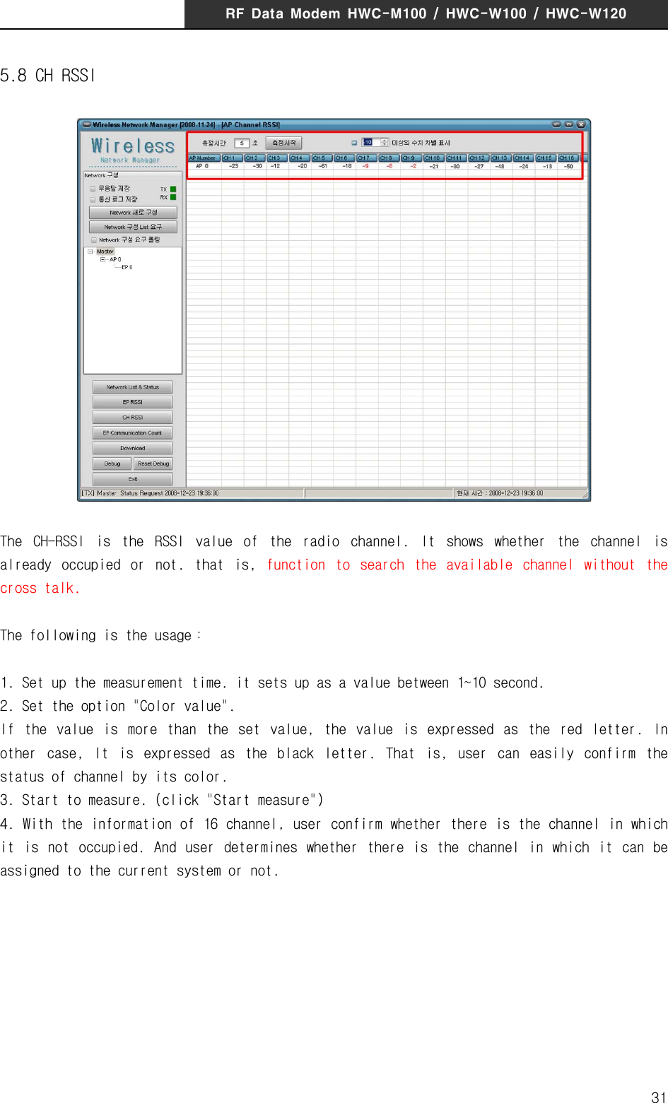 RF  Data  Modem  HWC-M100  /  HWC-W100  /  HWC-W120315.8 CH RSSIThe  CH-RSSI  is  the  RSSI  value  of  the  radio  channel.  It  shows  whether  the  channel  is already  occupied  or  not.  that  is,  function  to  search  the  available  channel  without  the cross talk. The following is the usage：1. Set up the measurement time. it sets up as a value between 1~10 second. 2. Set the option "Color value".  If  the  value  is  more  than  the  set  value,  the  value  is  expressed  as  the  red  letter.  In other  case,  It  is  expressed  as  the  black  letter.  That  is,  user  can  easily  confirm  the status of channel by its color.3. Start to measure. (click "Start measure")4. With the information of 16 channel, user confirm whether there is the channel in which it  is  not  occupied.  And user  determines  whether there  is  the  channel  in which  it can  be assigned to the current system or not.