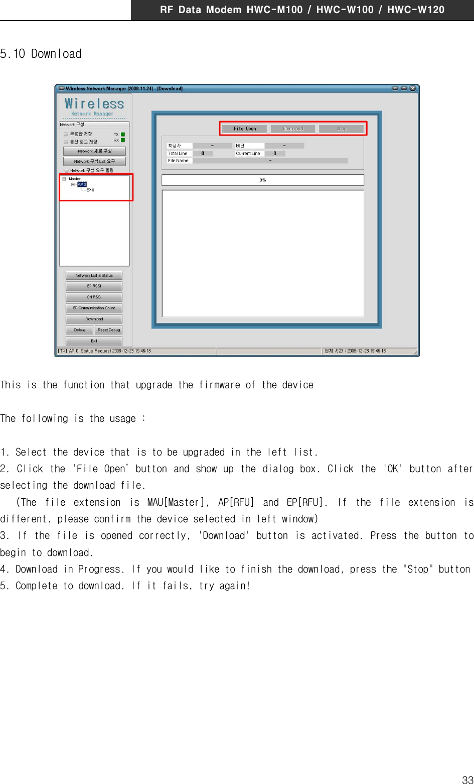 RF  Data  Modem  HWC-M100  /  HWC-W100  /  HWC-W120335.10 DownloadThis is the function that upgrade the firmware of the deviceThe following is the usage :1. Select the device that is to be upgraded in the left list.2.  Click  the  'File  Open&rsquo;button  and  show up  the  dialog  box.  Click  the  'OK'  button  after selecting the download file.   (The  file  extension  is  MAU[Master],  AP[RFU]  and  EP[RFU].  If  the  file  extension  is different, please confirm the device selected in left window)3.  If  the  file  is  opened  correctly,  'Download'  button  is  activated.  Press  the  button  to begin to download.4. Download in Progress. If you would like to finish the download, press the "Stop" button 5. Complete to download. If it fails, try again!