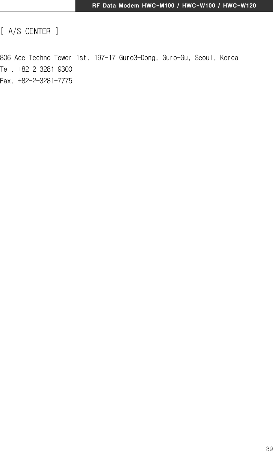 RF  Data  Modem  HWC-M100  /  HWC-W100  /  HWC-W12039[ A/S CENTER ]806 Ace Techno Tower 1st. 197-17 Guro3-Dong, Guro-Gu, Seoul, KoreaTel. +82-2-3281-9300Fax. +82-2-3281-7775FCC󰚟Information󰚟to󰚟User󰚟This󰚟equipment󰚟has󰚟been󰚟tested󰚟and󰚟found󰚟to󰚟comply󰚟with󰚟the󰚟limits󰚟for󰚟a󰚟Class󰚟B󰚟digital󰚟device,󰚟 pursuant󰚟 to󰚟 Part󰚟 15󰚟 of󰚟 the󰚟 FCC󰚟 Rules.󰚟 These󰚟 limits󰚟 are󰚟 designed󰚟 to󰚟 provide󰚟reasonable󰚟 protection󰚟 against󰚟 harmful󰚟 interference󰚟 in󰚟 a󰚟 residential󰚟 installation.󰚟 This󰚟equipment󰚟generates,󰚟uses󰚟and󰚟can󰚟radiate󰚟radio󰚟frequency󰚟energy󰚟and,󰚟if󰚟not󰚟installed󰚟and󰚟used󰚟 in󰚟 accordance󰚟 with󰚟 the󰚟 instructions,󰚟 may󰚟 cause󰚟 harmful󰚟 interference󰚟 to󰚟 radio󰚟communications.󰚟 However,󰚟 there󰚟 is󰚟 no󰚟 guarantee󰚟 that󰚟 interference󰚟 will󰚟 not󰚟 occur󰚟 in󰚟 a󰚟particular󰚟 installation.󰚟If󰚟this󰚟 equipment󰚟does󰚟 cause󰚟harmful󰚟 interference󰚟to󰚟radio󰚟 or󰚟television󰚟reception,󰚟which󰚟can󰚟be󰚟determined󰚟by󰚟turning󰚟the󰚟equipment󰚟off󰚟and󰚟on,󰚟the󰚟user󰚟is󰚟encouraged󰚟to󰚟try󰚟to󰚟correct󰚟the󰚟interference󰚟by󰚟one󰚟of󰚟the󰚟following󰚟measures:󰚟&bull;󰚟Reorient󰚟or󰚟relocate󰚟the󰚟receiving󰚟antenna.󰚟&bull;󰚟Increase󰚟the󰚟separation󰚟between󰚟the󰚟equipment󰚟and󰚟receiver.󰚟&bull;󰚟 Connect󰚟 the󰚟 equipment󰚟 into󰚟 an󰚟 outlet󰚟 on󰚟 a󰚟 circuit󰚟 different󰚟 from󰚟that󰚟 to󰚟which󰚟the󰚟receiver󰚟is󰚟con-nected.󰚟&bull;󰚟Consult󰚟the󰚟dealer󰚟or󰚟an󰚟experienced󰚟radio/TV󰚟technician󰚟for󰚟help.󰚟󰚟Caution󰚟Modifications󰚟not󰚟expressly󰚟approved󰚟by󰚟the󰚟party󰚟responsible󰚟for󰚟compliance󰚟could󰚟void󰚟the󰚟user&rsquo;s󰚟authority󰚟to󰚟operate󰚟the󰚟equipment.󰚟󰚟FCC󰚟 Compliance󰚟 Information󰚟 :󰚟 This󰚟 device󰚟 complies󰚟 with󰚟 Part󰚟 15󰚟 of󰚟 the󰚟 FCC󰚟 Rules.󰚟Operation󰚟 is󰚟 subject󰚟 to󰚟 the󰚟 following󰚟 two󰚟 conditions:󰚟 (1)󰚟 This󰚟 device󰚟 may󰚟 not󰚟 cause󰚟harmful󰚟interference,󰚟and󰚟(2)󰚟this󰚟device󰚟must󰚟accept󰚟any󰚟interference󰚟received,󰚟including󰚟interference󰚟that󰚟may󰚟cause󰚟undesired󰚟operation󰚟󰚟