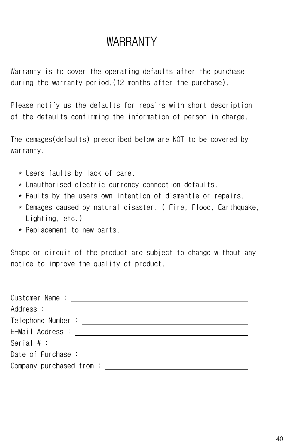 40WARRANTY  Warranty is to cover the operating defaults after the purchase   during the warranty period.(12 months after the purchase).  Please notify us the defaults for repairs with short description   of the defaults confirming the information of person in charge.  The demages(defaults) prescribed below are NOT to be covered by   warranty.    * Users faults by lack of care.    * Unauthorised electric currency connection defaults.    * Faults by the users own intention of dismantle or repairs.    * Demages caused by natural disaster. ( Fire, Flood, Earthquake,       Lighting, etc.)    * Replacement to new parts.  Shape or circuit of the product are subject to change without any   notice to improve the quality of product.  Customer Name :                                                  Address :                                                        Telephone Number :                                               E-Mail Address :                                                 Serial # :                                                       Date of Purchase :                                               Company purchased from :                                       