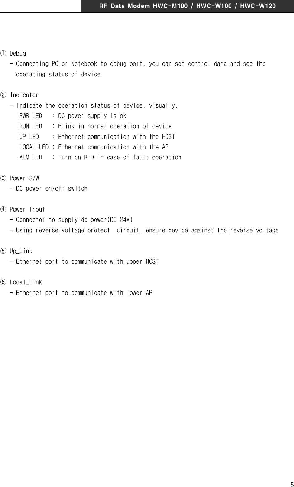 RF  Data  Modem  HWC-M100  /  HWC-W100  /  HWC-W1205① Debug   - Connecting PC or Notebook to debug port, you can set control data and see the          operating status of device.② Indicator   - Indicate the operation status of device, visually.       PWR LED   : DC power supply is ok      RUN LED   : Blink in normal operation of device      UP LED    : Ethernet communication with the HOST      LOCAL LED : Ethernet communication with the AP      ALM LED   : Turn on RED in case of fault operation③ Power S/W   - DC power on/off switch ④ Power Input   - Connector to supply dc power(DC 24V)   - Using reverse voltage protect  circuit, ensure device against the reverse voltage ⑤ Up_Link   - Ethernet port to communicate with upper HOST⑥ Local_Link   - Ethernet port to communicate with lower AP