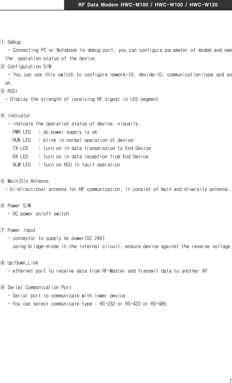 RF  Data  Modem  HWC-M100  /  HWC-W100  /  HWC-W1207① Debug   - Connecting PC or Notebook to debug port, you can configure parameter of modem and see the  operation status of the device.② Configuration S/W   - You can use this switch to configure nework-ID, devide-ID, communication-type and so on.③ RSSI  - Display the strength of receiving RF signal in LED segment④ Indicator   - Indicate the operation status of device, visually.      PWR LED   : dc power supply is ok     RUN LED   : blink in normal operation of device     TX LED    : turn on in data transmission to End Device     RX LED    : turn on in data reception from End Device     ALM LED   : turn on RED in fault operation⑤ Main/Div Antenna  - bi-directional antenna for RF communication. It consist of main and diversity antenna.⑥ Power S/W   - DC power on/off switch ⑦ Power Input   - connector to supply dc power(DC 24V)     using bridge-diode in the internal circuit, ensure device against the reverse voltage ⑧ Up/Down_Link   - ethernet port to receive data from RF-Master and transmit data to another AP⑨ Serial Communication Port   - Serial port to communicate with lower device.    - You can select communicate type : RS-232 or RS-422 or RS-485.