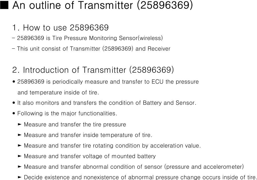 ■ An outline of Transmitter (25896369)1. How to use 25896369- 25896369 is Tire Pressure Monitoring Sensor(wireless)- This unit consist of Transmitter (25896369) and Receiver 2. Introduction of Transmitter (25896369)y 25896369 is periodically measure and transfer to ECU the pressure   and temperature inside of tire.y It also monitors and transfers the condition of Battery and Sensor.y Following is the major functionalities.   ► Measure and transfer the tire pressure   ► Measure and transfer inside temperature of tire.    ► Measure and transfer tire rotating condition by acceleration value.    ► Measure and transfer voltage of mounted battery   ► Measure and transfer abnormal condition of sensor (pressure and accelerometer)    ► Decide existence and nonexistence of abnormal pressure change occurs inside of tire. 