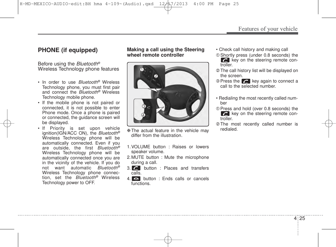 425Features of your vehiclePHONE (if equipped)Before using the Bluetooth®Wireless Technology phone features• In order to use Bluetooth®WirelessTechnology phone, you must first pairand connect the Bluetooth®WirelessTechnology mobile phone.• If the mobile phone is not paired orconnected, it is not possible to enterPhone mode. Once a phone is pairedor connected, the guidance screen willbe displayed.• If Priority is set upon vehicleignition(IGN/ACC ON), the Bluetooth®Wireless Technology phone will beautomatically connected. Even if youare outside, the first Bluetooth®Wireless Technology phone will beautomatically connected once you arein the vicinity of the vehicle. If you donot want automatic Bluetooth®Wireless Technology phone connec-tion, set the Bluetooth®WirelessTechnology power to OFF.Making a call using the Steeringwheel remote controller❈The actual feature in the vehicle maydiffer from the illustration.1.VOLUME button : Raises or lowersspeaker volume.2.MUTE button : Mute the microphoneduring a call.3. button : Places and transferscalls.4. button : Ends calls or cancelsfunctions.• Check call history and making call➀Shortly press (under 0.8 seconds) thekey on the steering remote con-troller.➁The call history list will be displayed onthe screen.➂Press the  key again to connect acall to the selected number.• Redialing the most recently called num-ber➀Press and hold (over 0.8 seconds) thekey on the steering remote con-troller.➁The most recently called number isredialed.H-MD-MEXICO-AUDIO-edit:BH hma 4-109~(Audio).qxd  12/17/2013  4:00 PM  Page 25