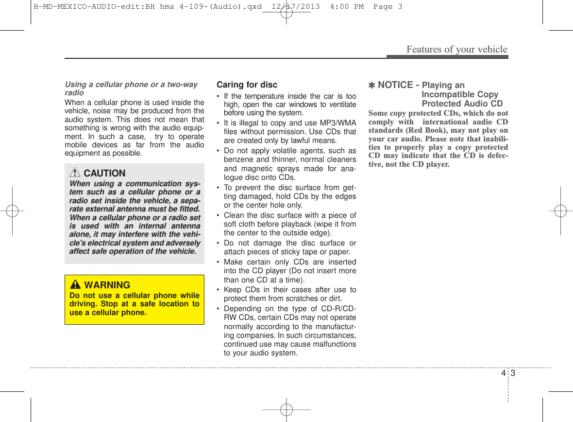 4 3Features of your vehicleUsing a cellular phone or a two-wayradio   When a cellular phone is used inside thevehicle, noise may be produced from theaudio system. This does not mean thatsomething is wrong with the audio equip-ment. In such a case,  try to operatemobile devices as far from the audioequipment as possible.Caring for disc• If the temperature inside the car is toohigh, open the car windows to ventilatebefore using the system.• It is illegal to copy and use MP3/WMAfiles without permission. Use CDs thatare created only by lawful means.• Do not apply volatile agents, such asbenzene and thinner, normal cleanersand magnetic sprays made for ana-logue disc onto CDs.• To prevent the disc surface from get-ting damaged, hold CDs by the edgesor the center hole only.• Clean the disc surface with a piece ofsoft cloth before playback (wipe it fromthe center to the outside edge).• Do not damage the disc surface orattach pieces of sticky tape or paper.• Make certain only CDs are insertedinto the CD player (Do not insert morethan one CD at a time).• Keep CDs in their cases after use toprotect them from scratches or dirt.• Depending on the type of CD-R/CD-RW CDs, certain CDs may not operatenormally according to the manufactur-ing companies. In such circumstances,continued use may cause malfunctionsto your audio system.✽NOTICE - Playing anIncompatible CopyProtected Audio CDSome copy protected CDs, which do notcomply with  international audio CDstandards (Red Book), may not play onyour car audio. Please note that inabili-ties to properly play a copy protectedCD may indicate that the CD is defec-tive, not the CD player.CAUTIONWhen using a communication sys-tem such as a cellular phone or aradio set inside the vehicle, a sepa-rate external antenna must be fitted.When a cellular phone or a radio setis used with an internal antennaalone, it may interfere with the vehi-cle&apos;s electrical system and adverselyaffect safe operation of the vehicle.WARNINGDo not use a cellular phone whiledriving. Stop at a safe location touse a cellular phone.H-MD-MEXICO-AUDIO-edit:BH hma 4-109~(Audio).qxd  12/17/2013  4:00 PM  Page 3