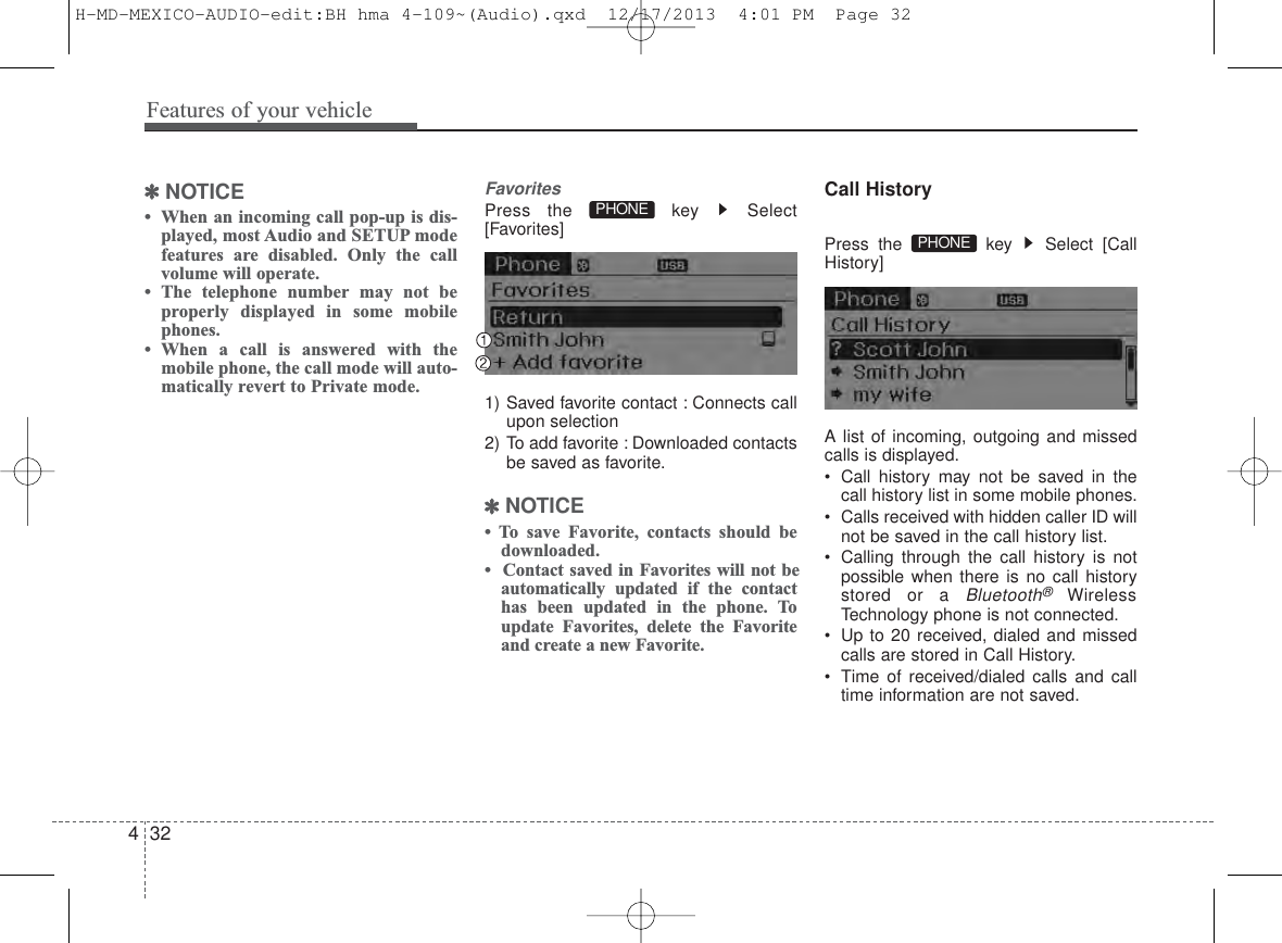 Features of your vehicle324✽NOTICE • When an incoming call pop-up is dis-played, most Audio and SETUP modefeatures are disabled. Only the callvolume will operate.• The telephone number may not beproperly displayed in some mobilephones.• When a call is answered with themobile phone, the call mode will auto-matically revert to Private mode.FavoritesPress the  key  Select[Favorites]1) Saved favorite contact : Connects callupon selection2) To add favorite : Downloaded contactsbe saved as favorite.✽NOTICE • To save Favorite, contacts should bedownloaded.•  Contact saved in Favorites will not beautomatically updated if the contacthas been updated in the phone. Toupdate Favorites, delete the Favoriteand create a new Favorite.Call HistoryPress the  key  Select [CallHistory]A list of incoming, outgoing and missedcalls is displayed.• Call history may not be saved in thecall history list in some mobile phones.• Calls received with hidden caller ID willnot be saved in the call history list.• Calling through the call history is notpossible when there is no call historystored or a Bluetooth®WirelessTechnology phone is not connected.• Up to 20 received, dialed and missedcalls are stored in Call History.• Time of received/dialed calls and calltime information are not saved.PHONE PHONE H-MD-MEXICO-AUDIO-edit:BH hma 4-109~(Audio).qxd  12/17/2013  4:01 PM  Page 32