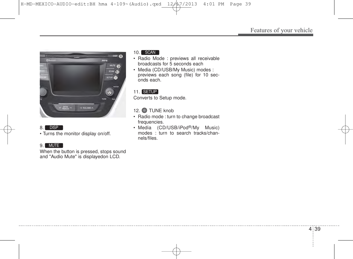 439Features of your vehicle8. • Turns the monitor display on/off.9. When the button is pressed, stops soundand &quot;Audio Mute&quot; is displayedon LCD.10. • Radio Mode : previews all receivablebroadcasts for 5 seconds each• Media (CD/USB/My Music) modes :previews each song (file) for 10 sec-onds each.11. Converts to Setup mode.12. TUNE knob• Radio mode : turn to change broadcastfrequencies.• Media (CD/USB/iPod®/My Music)modes : turn to search tracks/chan-nels/files.DISP SETUPSCAN MUTEH-MD-MEXICO-AUDIO-edit:BH hma 4-109~(Audio).qxd  12/17/2013  4:01 PM  Page 39