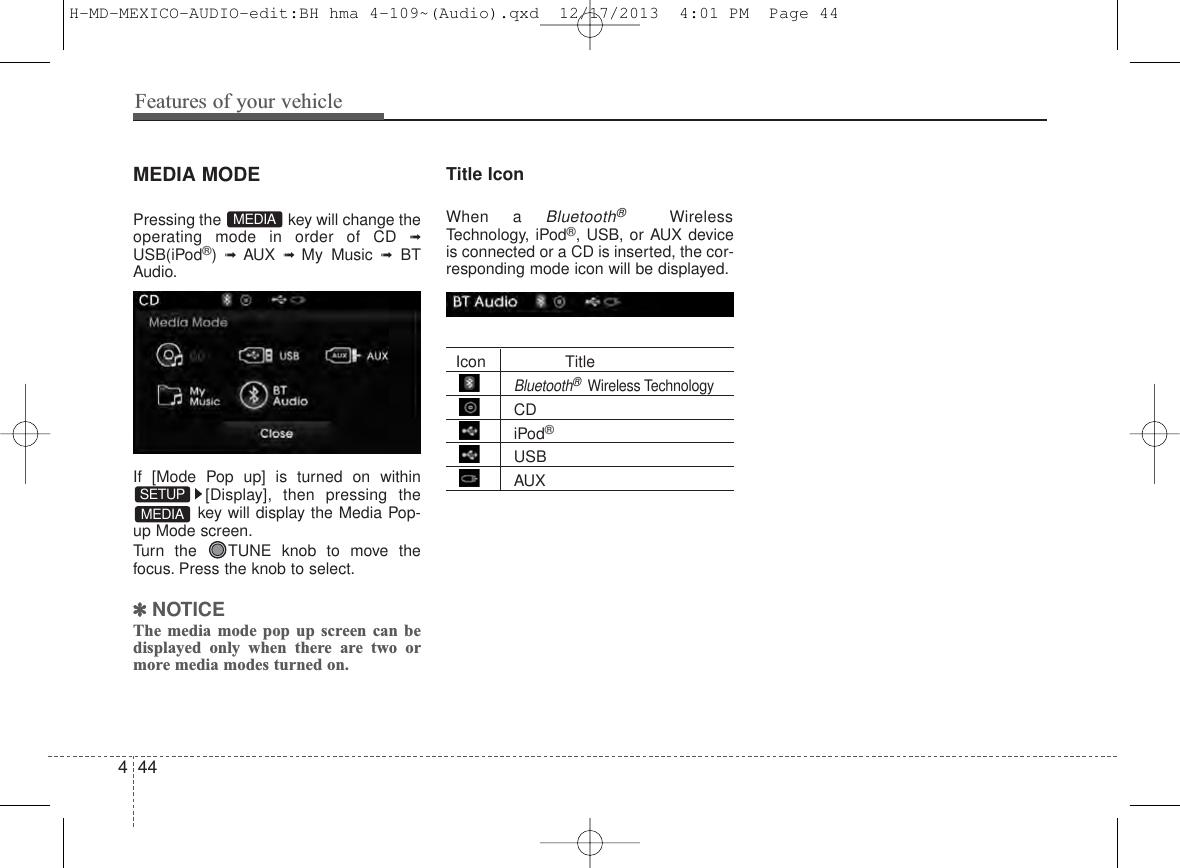 Features of your vehicle444MEDIA MODEPressing the  key will change theoperating mode in order of CD ➟USB(iPod®) ➟ AUX ➟ My Music ➟BTAudio.If [Mode Pop up] is turned on within[Display], then pressing thekey will display the Media Pop-up Mode screen.Turn the  TUNE knob to move thefocus. Press the knob to select.✽NOTICE The media mode pop up screen can bedisplayed only when there are two ormore media modes turned on.Title Icon When a Bluetooth®WirelessTechnology, iPod®, USB, or AUX deviceis connected or a CD is inserted, the cor-responding mode icon will be displayed.Icon TitleBluetooth®Wireless TechnologyCDiPod®USBAUXMEDIASETUPMEDIAH-MD-MEXICO-AUDIO-edit:BH hma 4-109~(Audio).qxd  12/17/2013  4:01 PM  Page 44