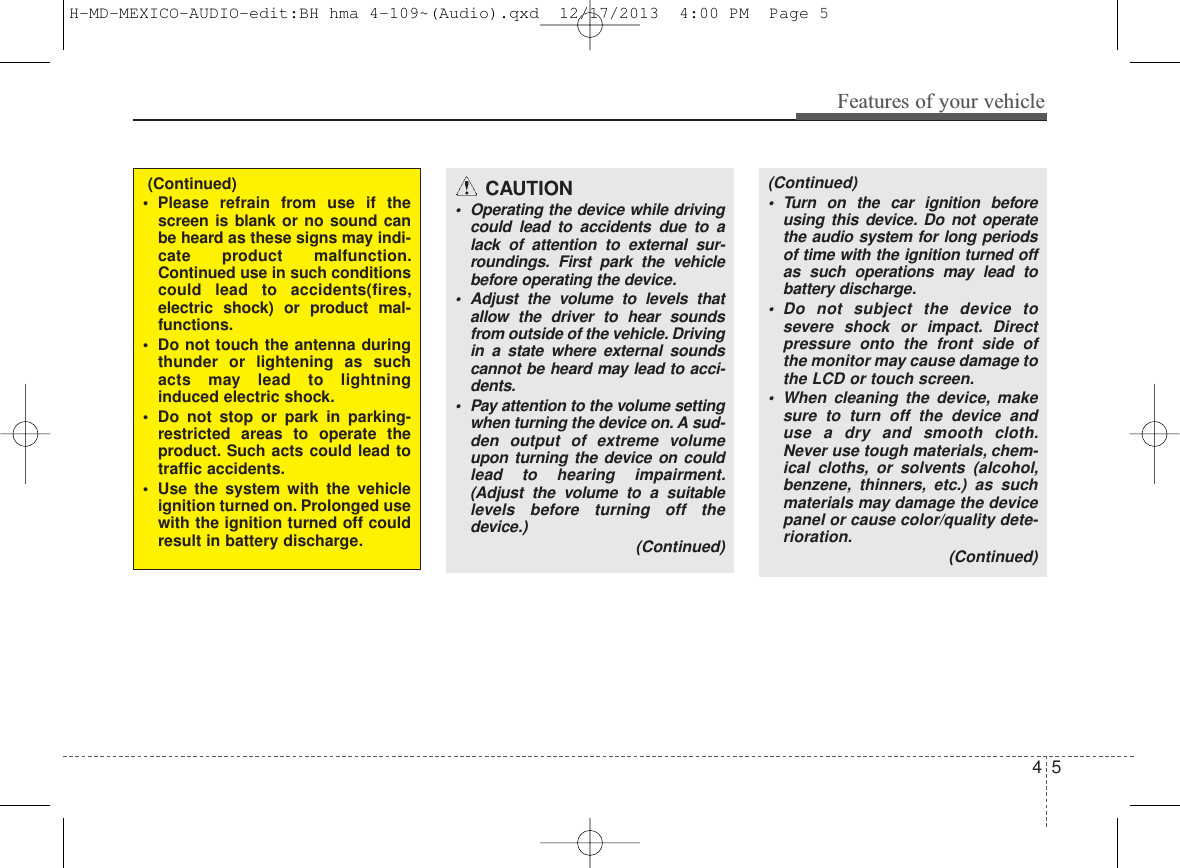 4 5Features of your vehicle(Continued)• Turn on the car ignition beforeusing this device. Do not operatethe audio system for long periodsof time with the ignition turned offas such operations may lead tobattery discharge.• Do not subject the device tosevere shock or impact. Directpressure onto the front side ofthe monitor may cause damage tothe LCD or touch screen.• When cleaning the device, makesure to turn off the device anduse a dry and smooth cloth.Never use tough materials, chem-ical cloths, or solvents (alcohol,benzene, thinners, etc.) as suchmaterials may damage the devicepanel or cause color/quality dete-rioration. (Continued)CAUTION• Operating the device while drivingcould lead to accidents due to alack of attention to external sur-roundings. First park the vehiclebefore operating the device.• Adjust the volume to levels thatallow the driver to hear soundsfrom outside of the vehicle. Drivingin a state where external soundscannot be heard may lead to acci-dents.• Pay attention to the volume settingwhen turning the device on. A sud-den output of extreme volumeupon turning the device on couldlead to hearing impairment.(Adjust the volume to a suitablelevels before turning off thedevice.) (Continued)(Continued)• Please refrain from use if thescreen is blank or no sound canbe heard as these signs may indi-cate product malfunction.Continued use in such conditionscould lead to accidents(fires,electric shock) or product mal-functions.• Do not touch the antenna duringthunder or lightening as suchacts may lead to lightninginduced electric shock.• Do not stop or park in parking-restricted areas to operate theproduct. Such acts could lead totraffic accidents.• Use the system with the vehicleignition turned on. Prolonged usewith the ignition turned off couldresult in battery discharge.H-MD-MEXICO-AUDIO-edit:BH hma 4-109~(Audio).qxd  12/17/2013  4:00 PM  Page 5