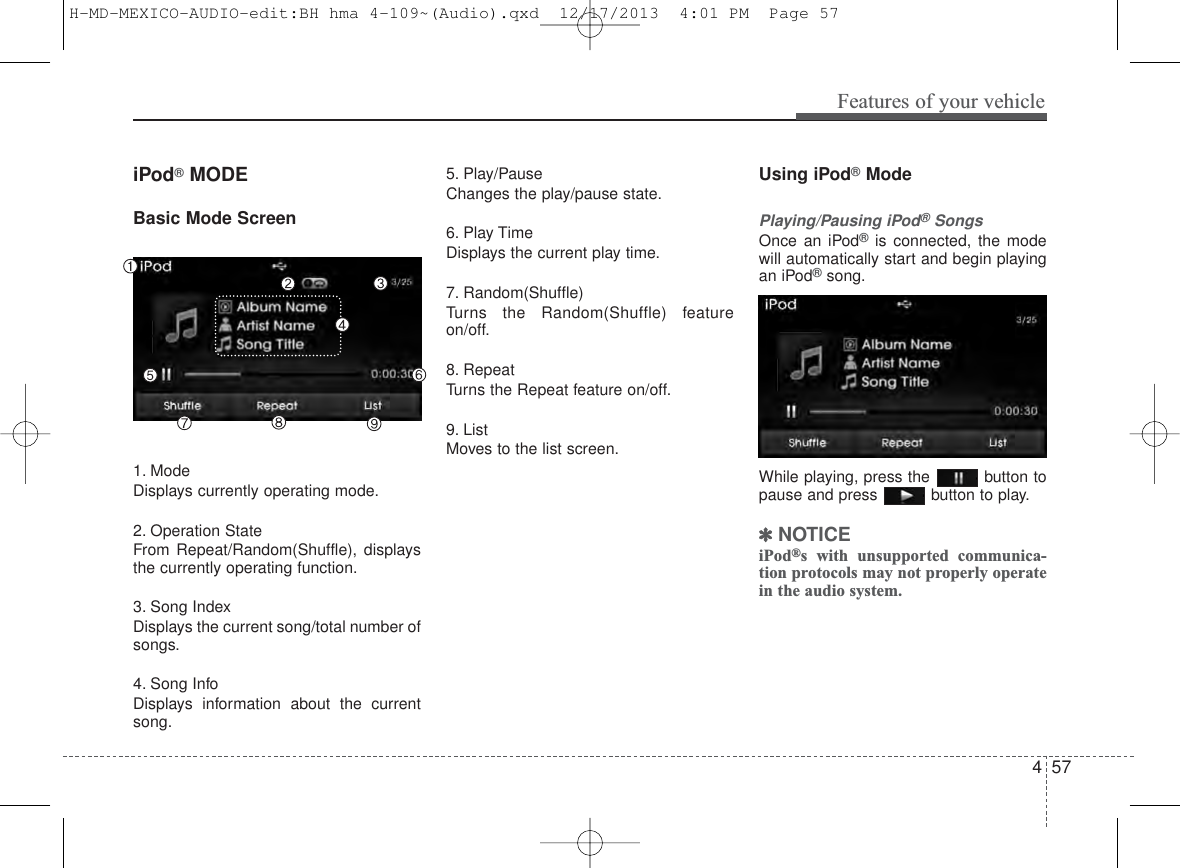 4 57Features of your vehicleiPod®MODEBasic Mode Screen1. ModeDisplays currently operating mode.2. Operation StateFrom Repeat/Random(Shuffle), displaysthe currently operating function.3. Song IndexDisplays the current song/total number ofsongs.4. Song InfoDisplays information about the currentsong.5. Play/PauseChanges the play/pause state.6. Play TimeDisplays the current play time.7. Random(Shuffle)Turns the Random(Shuffle) featureon/off.8. RepeatTurns the Repeat feature on/off.9. ListMoves to the list screen.Using iPod®ModePlaying/Pausing iPod®SongsOnce an iPod®is connected, the modewill automatically start and begin playingan iPod®song.While playing, press the  button topause and press  button to play.✽NOTICE iPod®s with unsupported communica-tion protocols may not properly operatein the audio system. H-MD-MEXICO-AUDIO-edit:BH hma 4-109~(Audio).qxd  12/17/2013  4:01 PM  Page 57