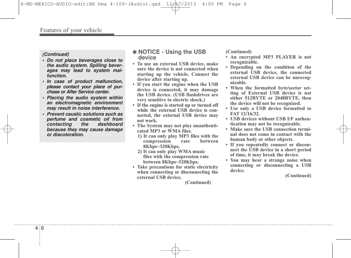 ✽NOTICE - Using the USBdevice• To use an external USB device, makesure the device is not connected whenstarting up the vehicle. Connect thedevice after starting up.• If you start the engine when the USBdevice is connected, it may damagethe USB device. (USB flashdrives arevery sensitive to electric shock.)• If the engine is started up or turned offwhile the external USB device is con-nected, the external USB device maynot work.• The System may not play unauthenti-cated MP3 or WMA files.1) It can only play MP3 files with thecompression rate between8Kbps~320Kbps.2) It can only play WMA musicfiles with the compression ratebetween 8Kbps~320Kbps. • Take precautions for static electricitywhen connecting or disconnecting theexternal USB device.(Continued)(Continued)• An encrypted MP3 PLAYER is notrecognizable.• Depending on the condition of theexternal USB device, the connectedexternal USB device can be unrecog-nizable.• When the formatted byte/sector set-ting of External USB device is noteither 512BYTE or 2048BYTE, thenthe device will not be recognized.• Use only a USB device formatted toFAT 12/16/32.• USB devices without USB I/F authen-tication may not be recognizable.• Make sure the USB connection termi-nal does not come in contact with thehuman body or other objects.• If you repeatedly connect or discon-nect the USB device in a short periodof time, it may break the device.• You may hear a strange noise whenconnecting or disconnecting a USBdevice.(Continued)Features of your vehicle64(Continued)• Do not place beverages close tothe audio system. Spilling bever-ages may lead to system mal-function.• In case of product malfunction,please contact your place of pur-chase or After Service center.• Placing the audio system withinan electromagnetic environmentmay result in noise interference.• Prevent caustic solutions such asperfume and cosmetic oil fromcontacting the dashboardbecause they may cause damageor discoloration.H-MD-MEXICO-AUDIO-edit:BH hma 4-109~(Audio).qxd  12/17/2013  4:00 PM  Page 6