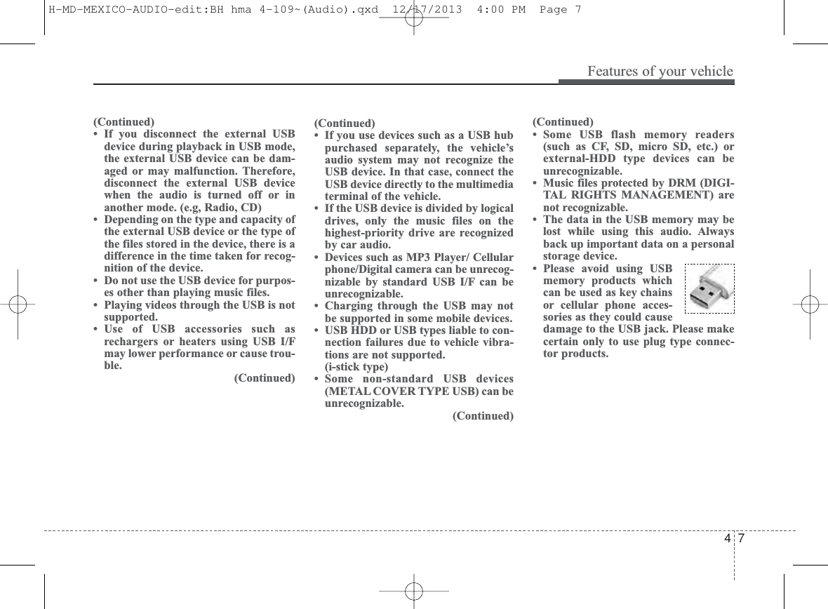 4 7Features of your vehicle(Continued)• If you disconnect the external USBdevice during playback in USB mode,the external USB device can be dam-aged or may malfunction. Therefore,disconnect the external USB devicewhen the audio is turned off or inanother mode. (e.g, Radio, CD)• Depending on the type and capacity ofthe external USB device or the type ofthe files stored in the device, there is adifference in the time taken for recog-nition of the device. • Do not use the USB device for purpos-es other than playing music files.• Playing videos through the USB is notsupported.• Use of USB accessories such asrechargers or heaters using USB I/Fmay lower performance or cause trou-ble.(Continued)(Continued)• Some USB flash memory readers(such as CF, SD, micro SD, etc.) orexternal-HDD type devices can beunrecognizable.• Music files protected by DRM (DIGI-TAL RIGHTS MANAGEMENT) arenot recognizable.• The data in the USB memory may belost while using this audio. Alwaysback up important data on a personalstorage device. • Please avoid using USBmemory products whichcan be used as key chainsor cellular phone acces-sories as they could causedamage to the USB jack. Please makecertain only to use plug type connec-tor products.(Continued)• If you use devices such as a USB hubpurchased separately, the vehicle’saudio system may not recognize theUSB device. In that case, connect theUSB device directly to the multimediaterminal of the vehicle.• If the USB device is divided by logicaldrives, only the music files on thehighest-priority drive are recognizedby car audio.• Devices such as MP3 Player/ Cellularphone/Digital camera can be unrecog-nizable by standard USB I/F can beunrecognizable.• Charging through the USB may notbe supported in some mobile devices.• USB HDD or USB types liable to con-nection failures due to vehicle vibra-tions are not supported. (i-stick type)• Some non-standard USB devices(METAL COVER TYPE USB) can beunrecognizable.(Continued)H-MD-MEXICO-AUDIO-edit:BH hma 4-109~(Audio).qxd  12/17/2013  4:00 PM  Page 7