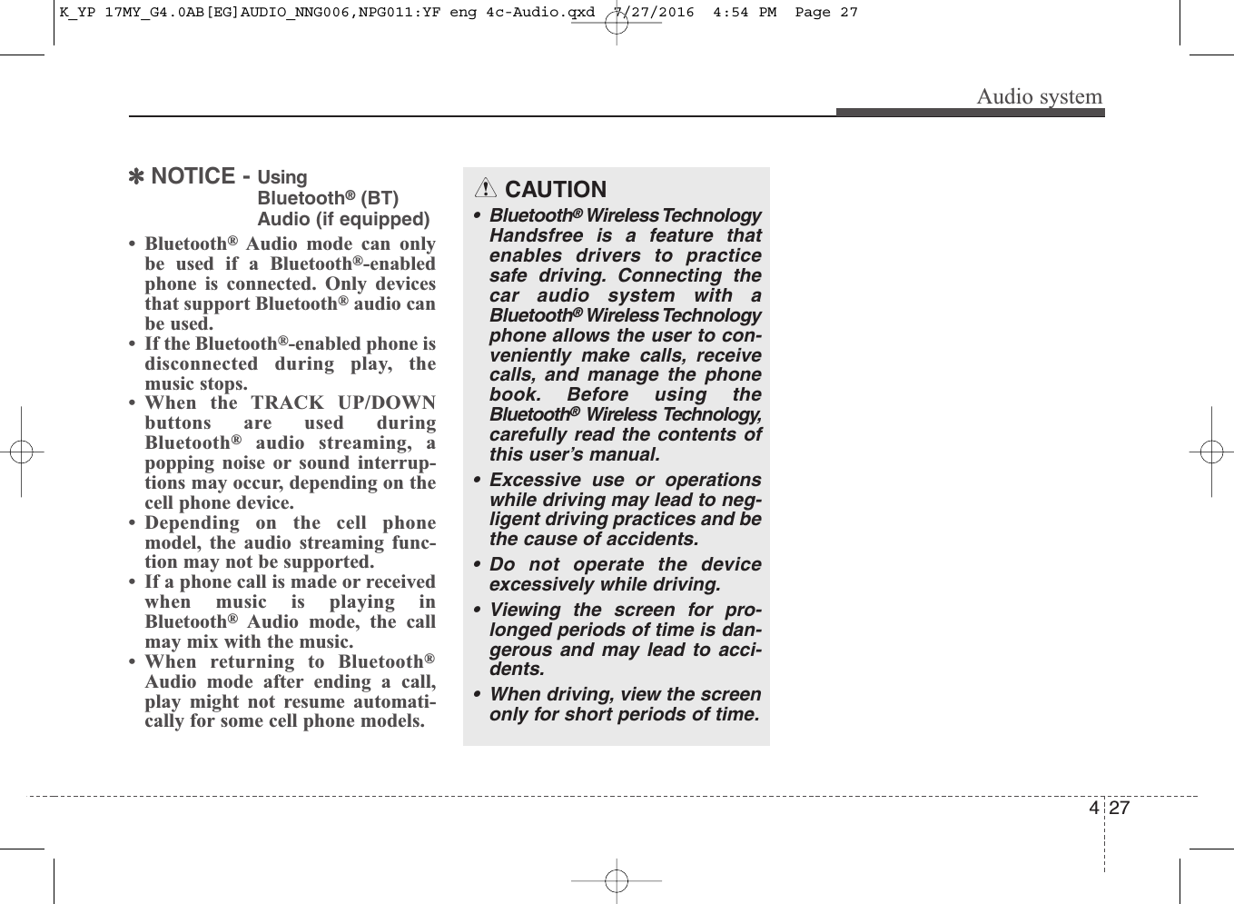 Audio system274✽NOTICE - Using Bluetooth®(BT)Audio (if equipped)• Bluetooth®Audio mode can onlybe used if a Bluetooth®-enabledphone is connected. Only devicesthat support Bluetooth®audio canbe used.• If the Bluetooth®-enabled phone isdisconnected during play, themusic stops.• When the TRACK UP/DOWNbuttons are used duringBluetooth®audio streaming, apopping noise or sound interrup-tions may occur, depending on thecell phone device.• Depending on the cell phonemodel, the audio streaming func-tion may not be supported.• If a phone call is made or receivedwhen music is playing inBluetooth®Audio mode, the callmay mix with the music.• When returning to Bluetooth®Audio mode after ending a call,play might not resume automati-cally for some cell phone models.CAUTION• Bluetooth®Wireless TechnologyHandsfree is a feature thatenables drivers to practicesafe driving. Connecting thecar audio system with aBluetooth®Wireless Technologyphone allows the user to con-veniently make calls, receivecalls, and manage the phonebook. Before using theBluetooth®Wireless Technology,carefully read the contents ofthis user’s manual.• Excessive use or operationswhile driving may lead to neg-ligent driving practices and bethe cause of accidents. • Do not operate the deviceexcessively while driving. • Viewing the screen for pro-longed periods of time is dan-gerous and may lead to acci-dents. • When driving, view the screenonly for short periods of time.K_YP 17MY_G4.0AB[EG]AUDIO_NNG006,NPG011:YF eng 4c-Audio.qxd  7/27/2016  4:54 PM  Page 27