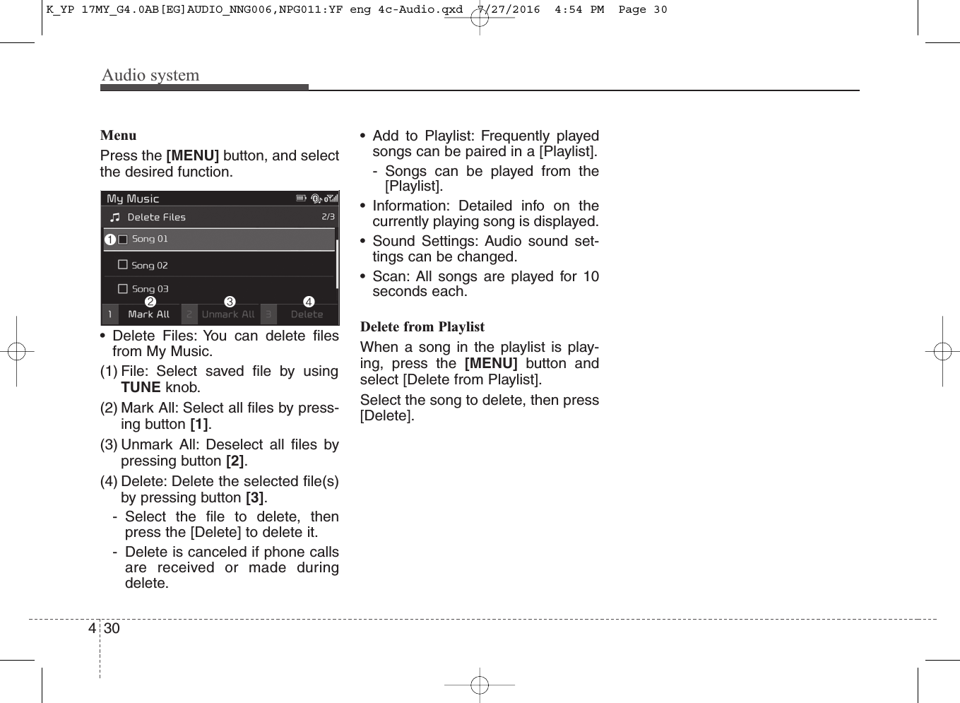 Audio system430MenuPress the [MENU] button, and selectthe desired function.• Delete Files: You can delete filesfrom My Music.(1) File: Select saved file by usingTUNE knob.(2) Mark All: Select all files by press-ing button [1].(3) Unmark All: Deselect all files bypressing button [2].(4) Delete: Delete the selected file(s)by pressing button [3].- Select the file to delete, thenpress the [Delete] to delete it.- Delete is canceled if phone callsare received or made duringdelete.• Add to Playlist: Frequently playedsongs can be paired in a [Playlist].- Songs can be played from the[Playlist].• Information: Detailed info on thecurrently playing song is displayed.• Sound Settings: Audio sound set-tings can be changed.• Scan: All songs are played for 10seconds each.Delete from PlaylistWhen a song in the playlist is play-ing, press the [MENU] button andselect [Delete from Playlist].Select the song to delete, then press[Delete].K_YP 17MY_G4.0AB[EG]AUDIO_NNG006,NPG011:YF eng 4c-Audio.qxd  7/27/2016  4:54 PM  Page 30