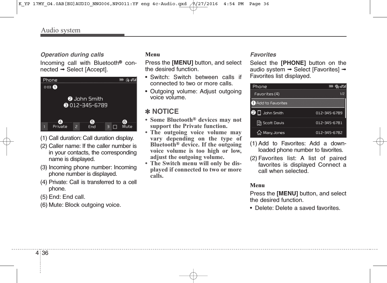 Audio system436Operation during calls Incoming call with Bluetooth®con-nected ➟Select [Accept].(1) Call duration: Call duration display.(2) Caller name: If the caller number isin your contacts, the correspondingname is displayed.(3) Incoming phone number: Incomingphone number is displayed.(4) Private: Call is transferred to a cellphone.(5) End: End call.(6) Mute: Block outgoing voice. MenuPress the [MENU] button, and selectthe desired function.• Switch: Switch between calls ifconnected to two or more calls.• Outgoing volume: Adjust outgoingvoice volume.✽NOTICE• Some Bluetooth®devices may notsupport the Private function.• The outgoing voice volume mayvary depending on the type ofBluetooth®device. If the outgoingvoice volume is too high or low,adjust the outgoing volume.• The Switch menu will only be dis-played if connected to two or morecalls.FavoritesSelect the [PHONE] button on theaudio system ➟Select [Favorites] ➟Favorites list displayed.(1) Add to Favorites: Add a down-loaded phone number to favorites.(2) Favorites list: A list of pairedfavorites is displayed Connect acall when selected.MenuPress the [MENU] button, and selectthe desired function.• Delete: Delete a saved favorites.K_YP 17MY_G4.0AB[EG]AUDIO_NNG006,NPG011:YF eng 4c-Audio.qxd  7/27/2016  4:54 PM  Page 36