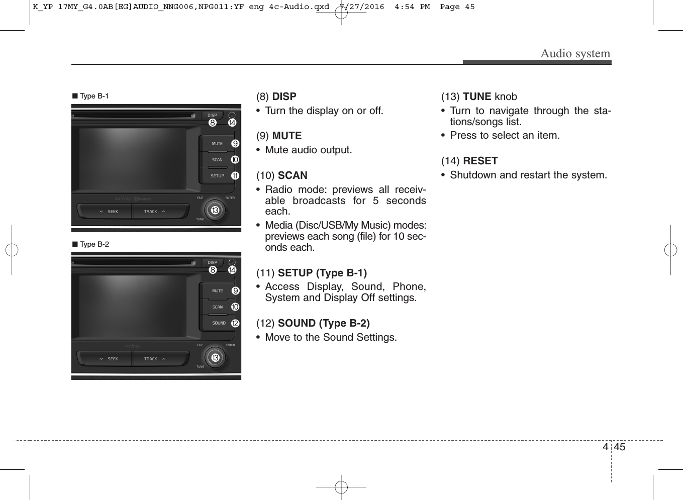 Audio system(8) DISP• Turn the display on or off.(9) MUTE• Mute audio output.(10) SCAN• Radio mode: previews all receiv-able broadcasts for 5 secondseach.• Media (Disc/USB/My Music) modes:previews each song (file) for 10 sec-onds each.(11) SETUP (Type B-1)• Access Display, Sound, Phone,System and Display Off settings.(12) SOUND (Type B-2)• Move to the Sound Settings.(13) TUNE knob • Turn to navigate through the sta-tions/songs list.• Press to select an item.(14) RESET• Shutdown and restart the system.■ Type B-2■ Type B-1454K_YP 17MY_G4.0AB[EG]AUDIO_NNG006,NPG011:YF eng 4c-Audio.qxd  7/27/2016  4:54 PM  Page 45