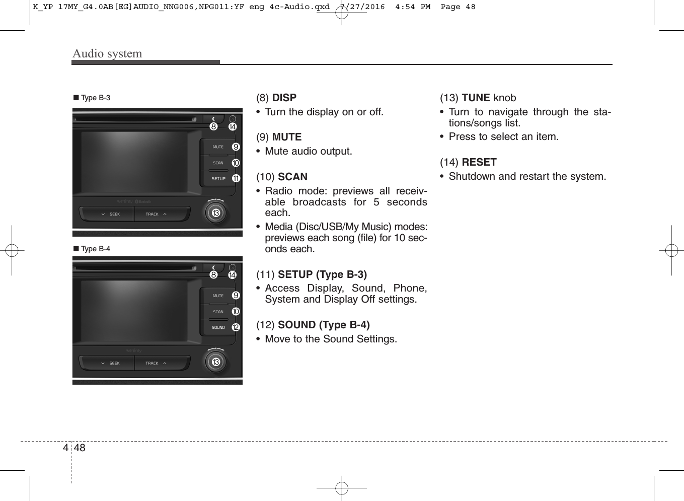 Audio system448(8) DISP• Turn the display on or off.(9) MUTE• Mute audio output.(10) SCAN• Radio mode: previews all receiv-able broadcasts for 5 secondseach.• Media (Disc/USB/My Music) modes:previews each song (file) for 10 sec-onds each.(11) SETUP (Type B-3)• Access Display, Sound, Phone,System and Display Off settings.(12) SOUND (Type B-4)• Move to the Sound Settings.(13) TUNE knob • Turn to navigate through the sta-tions/songs list.• Press to select an item.(14) RESET• Shutdown and restart the system.■ Type B-4■ Type B-3K_YP 17MY_G4.0AB[EG]AUDIO_NNG006,NPG011:YF eng 4c-Audio.qxd  7/27/2016  4:54 PM  Page 48