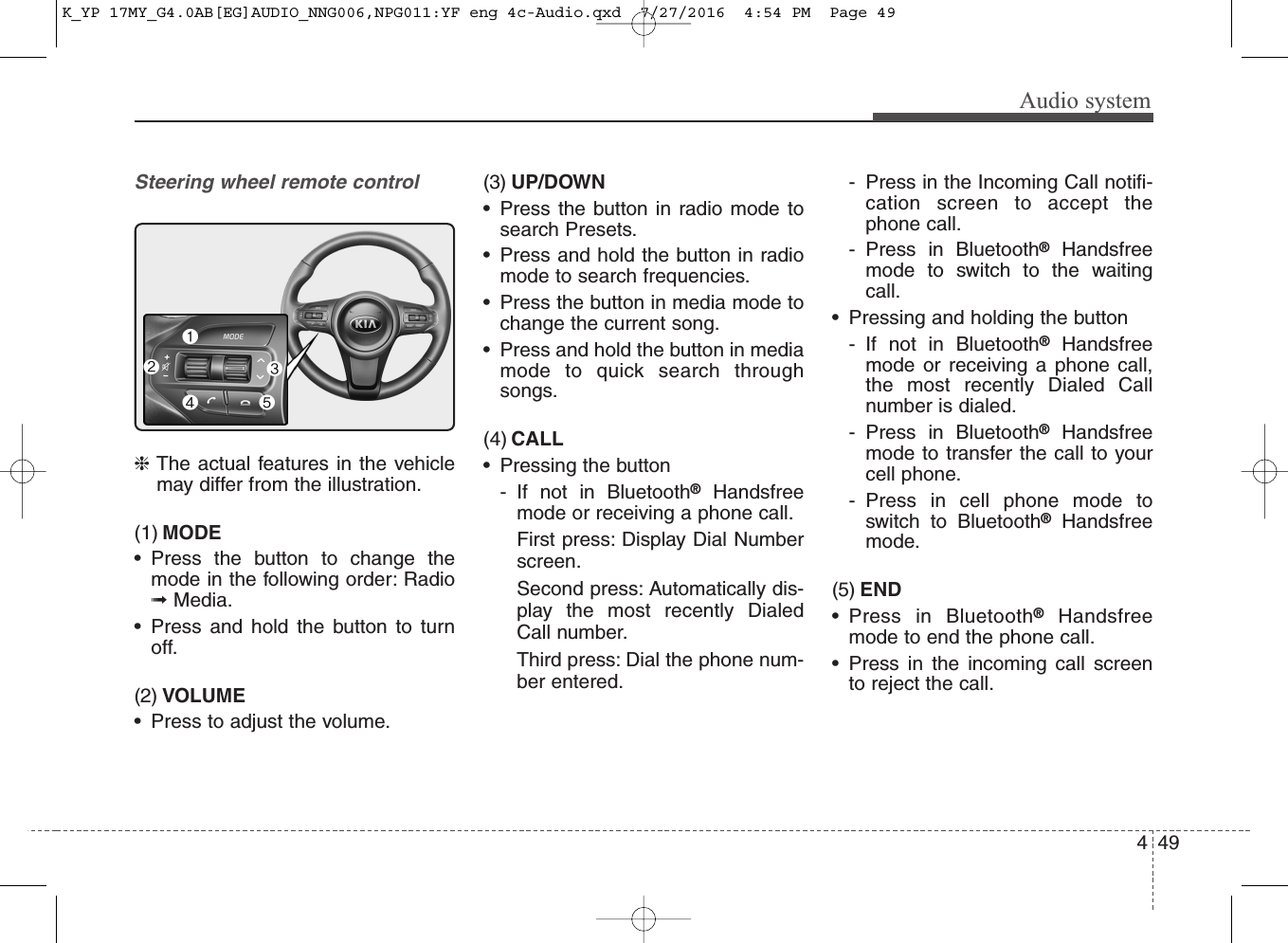 Audio systemSteering wheel remote control❈The actual features in the vehiclemay differ from the illustration.(1) MODE• Press the button to change themode in the following order: Radio➟Media.• Press and hold the button to turnoff.(2) VOLUME• Press to adjust the volume.(3) UP/DOWN• Press the button in radio mode tosearch Presets.• Press and hold the button in radiomode to search frequencies.• Press the button in media mode tochange the current song.• Press and hold the button in mediamode to quick search throughsongs.(4) CALL• Pressing the button- If not in Bluetooth®Handsfreemode or receiving a phone call. First press: Display Dial Numberscreen.Second press: Automatically dis-play the most recently DialedCall number.Third press: Dial the phone num-ber entered.- Press in the Incoming Call notifi-cation screen to accept thephone call.- Press in Bluetooth®Handsfreemode to switch to the waitingcall.• Pressing and holding the button- If not in Bluetooth®Handsfreemode or receiving a phone call,the most recently Dialed Callnumber is dialed.- Press in Bluetooth®Handsfreemode to transfer the call to yourcell phone.- Press in cell phone mode toswitch to Bluetooth®Handsfreemode.(5) END• Press in Bluetooth®Handsfreemode to end the phone call.• Press in the incoming call screento reject the call.494K_YP 17MY_G4.0AB[EG]AUDIO_NNG006,NPG011:YF eng 4c-Audio.qxd  7/27/2016  4:54 PM  Page 49