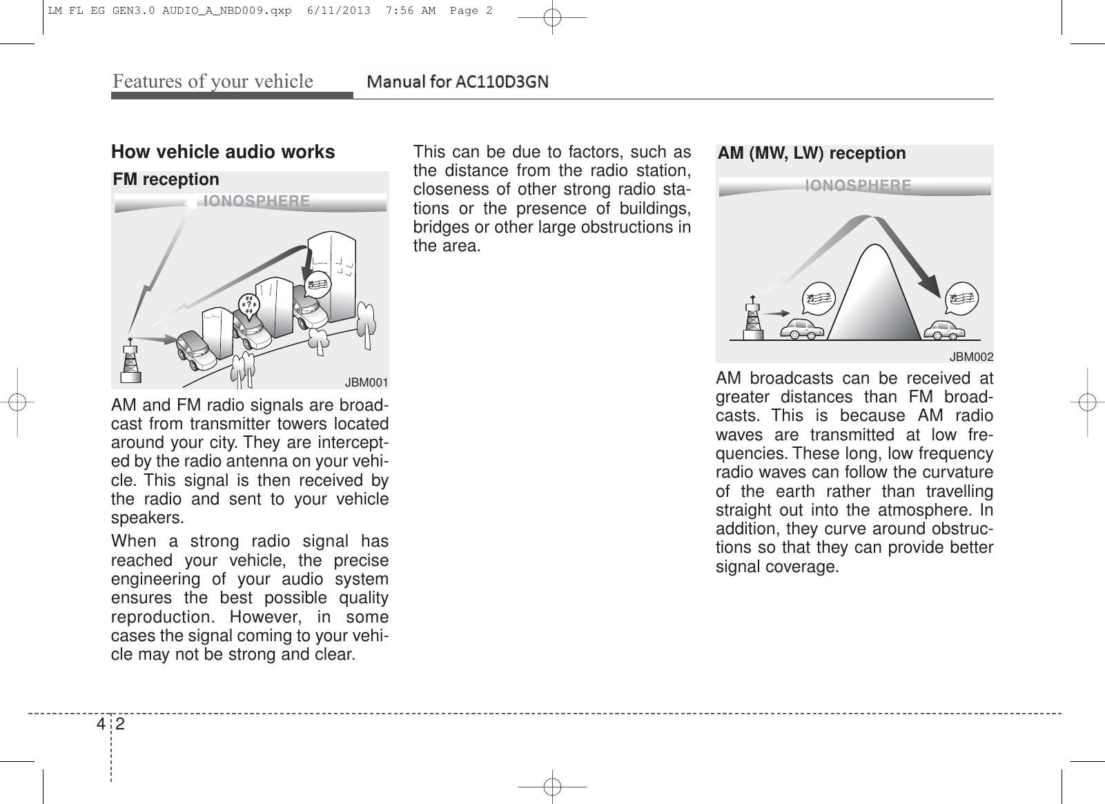 Features of your vehicle24How vehicle audio worksAM and FM radio signals are broad-cast from transmitter towers locatedaround your city. They are intercept-ed by the radio antenna on your vehi-cle. This signal is then received bythe radio and sent to your vehiclespeakers.When a strong radio signal hasreached your vehicle, the preciseengineering of your audio systemensures the best possible qualityreproduction. However, in somecases the signal coming to your vehi-cle may not be strong and clear.This can be due to factors, such asthe distance from the radio station,closeness of other strong radio sta-tions or the presence of buildings,bridges or other large obstructions inthe area.AM broadcasts can be received atgreater distances than FM broad-casts. This is because AM radiowaves are transmitted at low fre-quencies. These long, low frequencyradio waves can follow the curvatureof the earth rather than travellingstraight out into the atmosphere. Inaddition, they curve around obstruc-tions so that they can provide bettersignal coverage.JBM001JBM002FM receptionAM (MW, LW) receptionLM FL EG GEN3.0 AUDIO_A_NBD009.qxp  6/11/2013  7:56 AM  Page 2