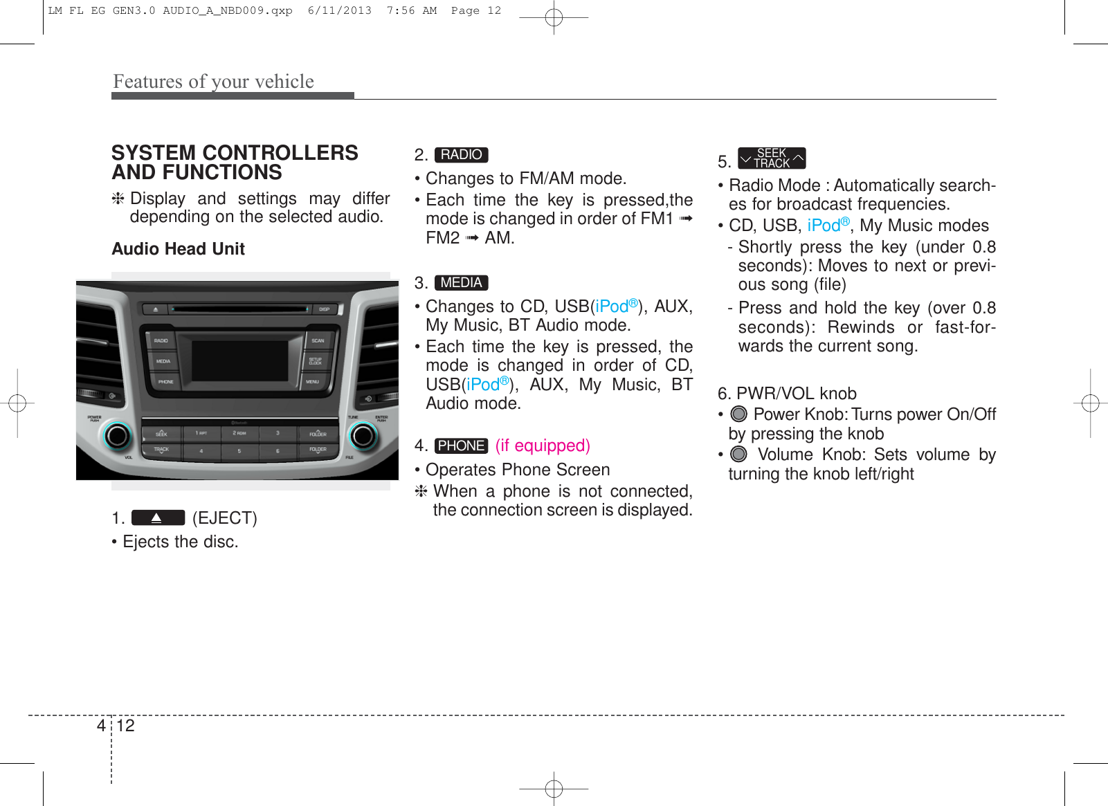 Features of your vehicle124SYSTEM CONTROLLERSAND FUNCTIONS❈Display and settings may differdepending on the selected audio.Audio Head Unit1. (EJECT)• Ejects the disc.2.• Changes to FM/AM mode.• Each time the key is pressed,themode is changed in order of FM1 ➟FM2 ➟AM.3.• Changes to CD, USB(iPod®), AUX,My Music, BT Audio mode.• Each time the key is pressed, themode is changed in order of CD,USB(iPod®), AUX, My Music, BTAudio mode.4. (if equipped)• Operates Phone Screen❈ When a phone is not connected,the connection screen is displayed.5.• Radio Mode : Automatically search-es for broadcast frequencies.• CD, USB, iPod®, My Music modes- Shortly press the key (under 0.8seconds): Moves to next or previ-ous song (file)- Press and hold the key (over 0.8seconds): Rewinds or fast-for-wards the current song.6. PWR/VOL knob• Power Knob: Turns power On/Offby pressing the knob•  Volume Knob: Sets volume byturning the knob left/rightSEEKTRACKPHONEMEDIARADIOLM FL EG GEN3.0 AUDIO_A_NBD009.qxp  6/11/2013  7:56 AM  Page 12