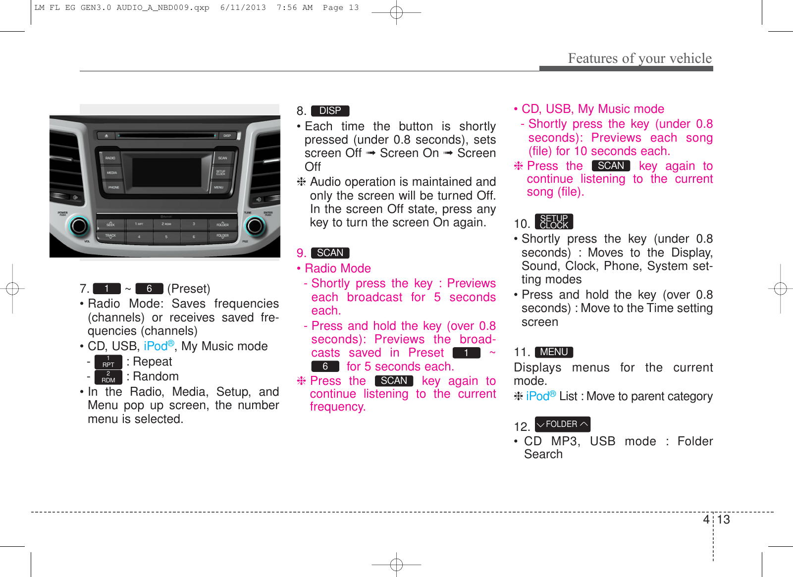 413Features of your vehicle7. ~  (Preset)• Radio Mode: Saves frequencies(channels) or receives saved fre-quencies (channels)• CD, USB, iPod®, My Music mode- : Repeat- : Random• In the Radio, Media, Setup, andMenu pop up screen, the numbermenu is selected.8.• Each time the button is shortlypressed (under 0.8 seconds), setsscreen Off ➟Screen On ➟ScreenOff❈ Audio operation is maintained andonly the screen will be turned Off.In the screen Off state, press anykey to turn the screen On again.9.• Radio Mode- Shortly press the key : Previewseach broadcast for 5 secondseach.- Press and hold the key (over 0.8seconds): Previews the broad-casts saved in Preset  ~for 5 seconds each.❈Press the  key again tocontinue listening to the currentfrequency.• CD, USB, My Music mode- Shortly press the key (under 0.8seconds): Previews each song(file) for 10 seconds each.❈Press the  key again tocontinue listening to the currentsong (file).10.• Shortly press the key (under 0.8seconds) : Moves to the Display,Sound, Clock, Phone, System set-ting modes• Press and hold the key (over 0.8seconds) : Move to the Time settingscreen11.Displays menus for the currentmode.❈iPod®List : Move to parent category12.• CD MP3, USB mode : FolderSearchFOLDERMENUSETUPCLOCKSCANSCAN61SCANDISP2RDM1RPT61 LM FL EG GEN3.0 AUDIO_A_NBD009.qxp  6/11/2013  7:56 AM  Page 13