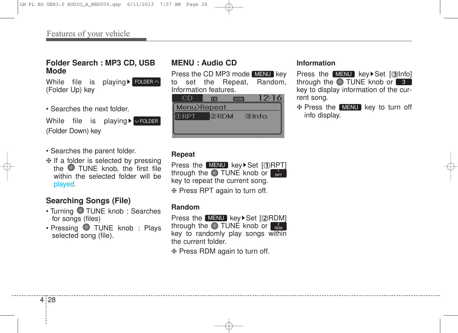 Features of your vehicle284Folder Search : MP3 CD, USBModeWhile file is playing(Folder Up) key• Searches the next folder.While file is playing(Folder Down) key• Searches the parent folder.❈ If a folder is selected by pressingthe  TUNE knob, the first filewithin the selected folder will beplayed.Searching Songs (File)• Turning  TUNE knob : Searchesfor songs (files)• Pressing  TUNE knob : Playsselected song (file).MENU : Audio CDPress the CD MP3 mode  keyto set the Repeat, Random,Information features.Information features.RepeatPress the  key Set [ RPT]through the  TUNE knob or key to repeat the current song.❈ Press RPT again to turn off.RandomPress the  key Set [ RDM]through the  TUNE knob or key to randomly play songs withinthe current folder.❈ Press RDM again to turn off.InformationPress the  key Set [ Info]through the  TUNE knob or key to display information of the cur-rent song.❈ Press the  key to turn offinfo display. MENU3MENU2RDMMENU1RPTMENUMENUFOLDERFOLDERLM FL EG GEN3.0 AUDIO_A_NBD009.qxp  6/11/2013  7:57 AM  Page 28