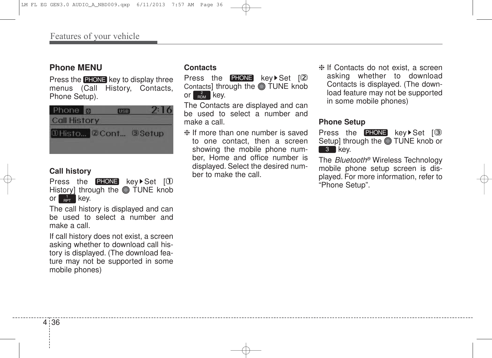 Features of your vehicle364Phone MENUPress the  key to display threemenus (Call History, Contacts,Phone Setup).Call historyPress the  key Set [History] through the  TUNE knobor key.The call history is displayed and canbe used to select a number andmake a call.If call history does not exist, a screenasking whether to download call his-tory is displayed. (The download fea-ture may not be supported in somemobile phones)ContactsPress the  key Set [Contacts] through the  TUNE knobor key.The Contacts are displayed and canbe used to select a number andmake a call.❈If more than one number is savedto one contact, then a screenshowing the mobile phone num-ber, Home and office number isdisplayed. Select the desired num-ber to make the call.❈If Contacts do not exist, a screenasking whether to downloadContacts is displayed. (The down-load feature may not be supportedin some mobile phones)Phone SetupPress the  key Set [Setup] through the  TUNE knob orkey.The Bluetooth®Wireless Technologymobile phone setup screen is dis-played. For more information, refer to“Phone Setup”.3PHONE2RDMPHONE1RPTPHONEPHONELM FL EG GEN3.0 AUDIO_A_NBD009.qxp  6/11/2013  7:57 AM  Page 36