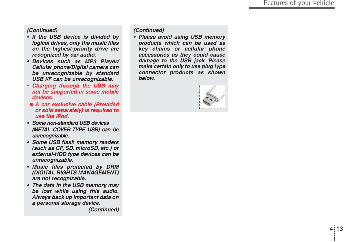 413Features of your vehicle(Continued)• If the USB device is divided bylogical drives, only the music fileson the highest-priority drive arerecognized by car audio.• Devices such as MP3 Player/Cellular phone/Digital camera canbe unrecognizable by standardUSB I/F can be unrecognizable.• Charging through the USB maynot be supported in some mobiledevices.❋ A car exclusive cable (Providedor sold separately) is required touse the iPod.• Some non-standard USB devices(METAL COVER TYPE USB) can beunrecognizable.• Some USB flash memory readers(such as CF, SD, microSD, etc.) orexternal-HDD type devices can beunrecognizable.• Music files protected by DRM(DIGITAL RIGHTS MANAGEMENT)are not recognizable.• The data in the USB memory maybe lost while using this audio.Always back up important data ona personal storage device.(Continued)(Continued)• Please avoid using USB memoryproducts which can be used askey chains or cellular phoneaccessories as they could causedamage to the USB jack. Pleasemake certain only to use plug typeconnector products as shownbelow.