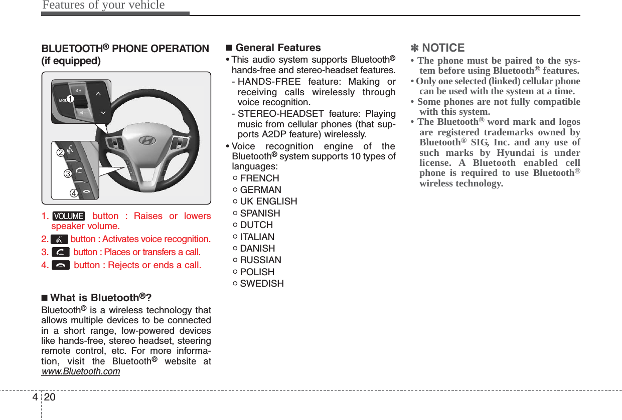 Features of your vehicle204BLUETOOTH®PHONE OPERATION(if equipped)1. button : Raises or lowersspeaker volume.2. button : Activates voice recognition.3. button : Places or transfers a call.4. button : Rejects or ends a call.■What is Bluetooth®?Bluetooth®is a wireless technology thatallows multiple devices to be connectedin a short range, low-powered deviceslike hands-free, stereo headset, steeringremote control, etc. For more informa-tion, visit the Bluetooth®website atwww.Bluetooth.com■General Features• This audio system supports Bluetooth®hands-free and stereo-headset features.- HANDS-FREE feature: Making orreceiving calls wirelessly throughvoice recognition.- STEREO-HEADSET  feature: Playingmusic from cellular phones (that sup-ports A2DP feature) wirelessly.• Voice recognition engine of theBluetooth®system supports 10 types oflanguages:FRENCHGERMANUK ENGLISHSPANISHDUTCHITALIANDANISHRUSSIANPOLISHSWEDISH✽✽NOTICE• The phone must be paired to the sys-tem before using Bluetooth®features.• Only one selected (linked) cellular phonecan be used with the system at a time.• Some phones are not fully compatiblewith this system.• The Bluetooth® word mark and logosare registered trademarks owned byBluetooth®SIG, Inc. and any use ofsuch marks by Hyundai is underlicense. A Bluetooth enabled cellphone is required to use Bluetooth®wireless technology.VOLUME